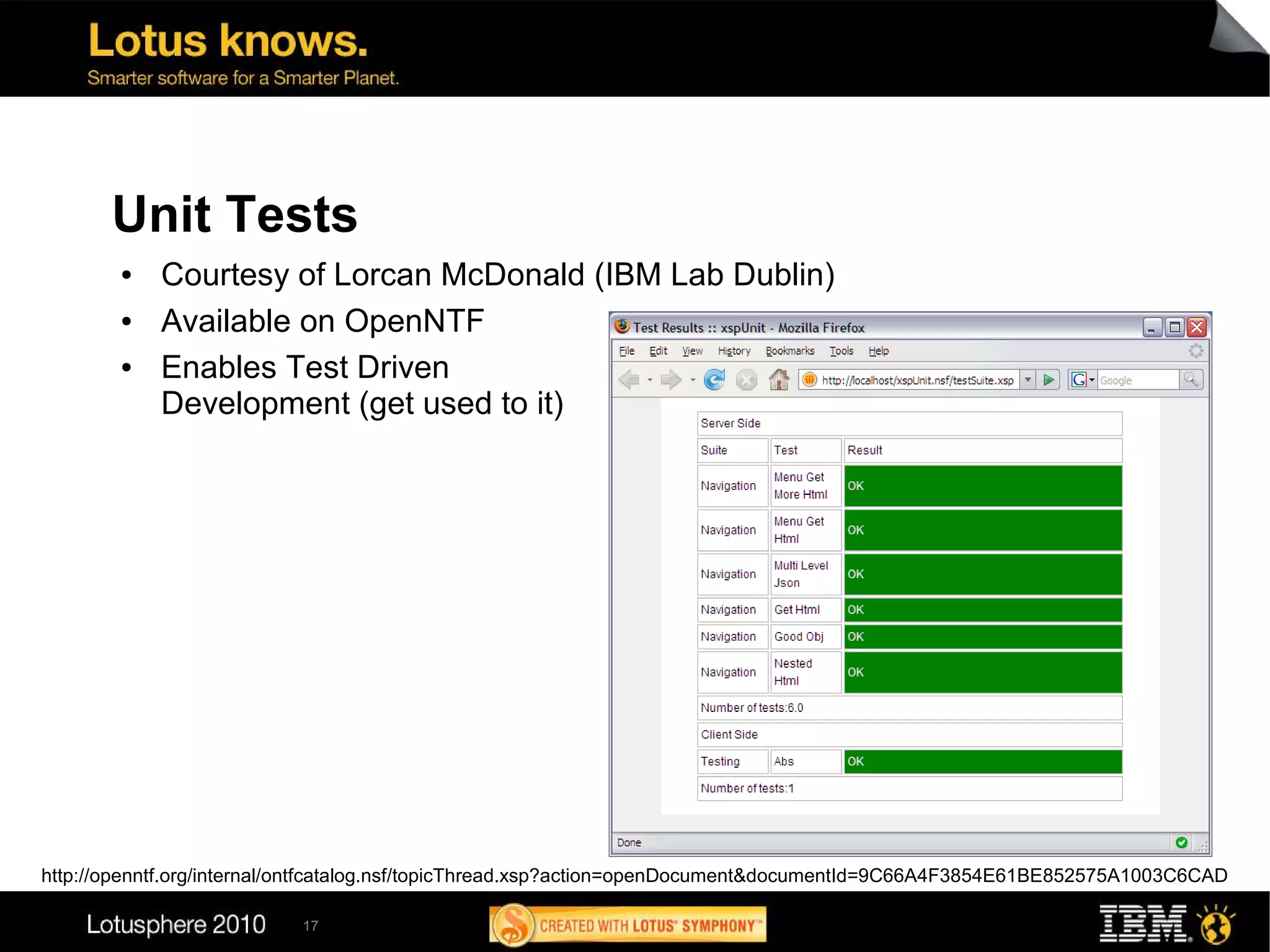 Unit Tests
        ●   Courtesy of Lorcan McDonald (IBM Lab Dublin)
        ●   Available on OpenNTF
        ●   Enables Test Driven
            Development (get used to it)




http://openntf.org/internal/ontfcatalog.nsf/topicThread.xsp?action=openDocument&documentId=9C66A4F3854E61BE852575A1003C6CAD

                           17
 