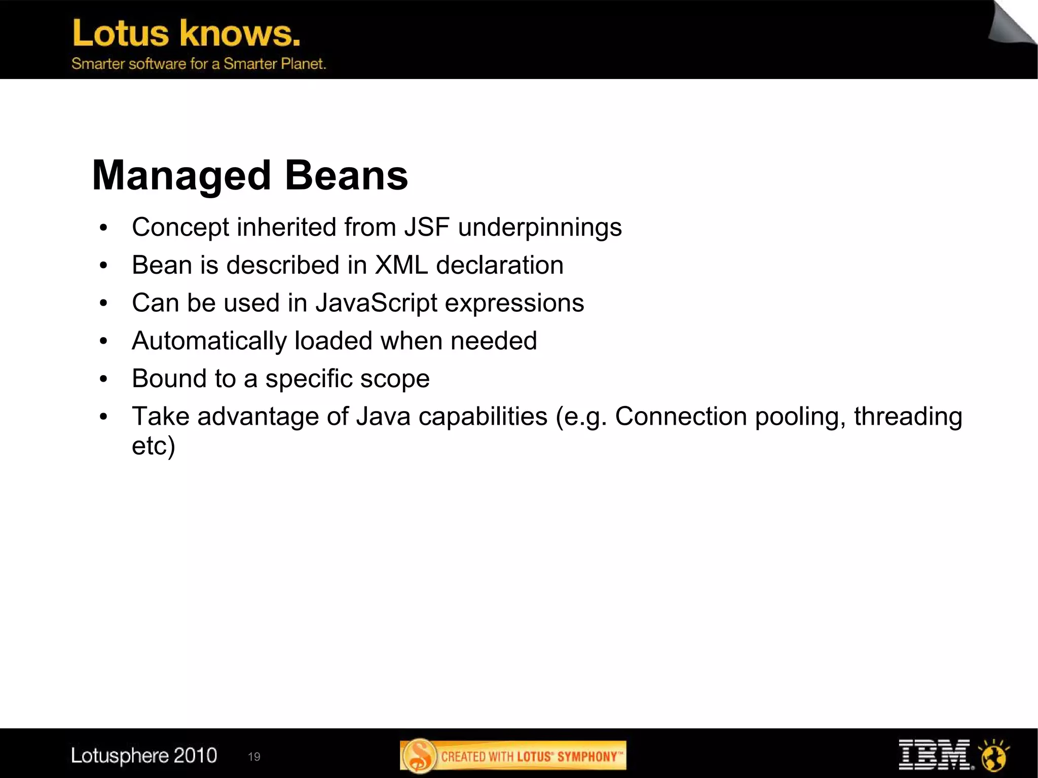 Managed Beans
●   Concept inherited from JSF underpinnings
●   Bean is described in XML declaration
●   Can be used in JavaScript expressions
●   Automatically loaded when needed
●   Bound to a specific scope
●   Take advantage of Java capabilities (e.g. Connection pooling, threading
    etc)




             19
 