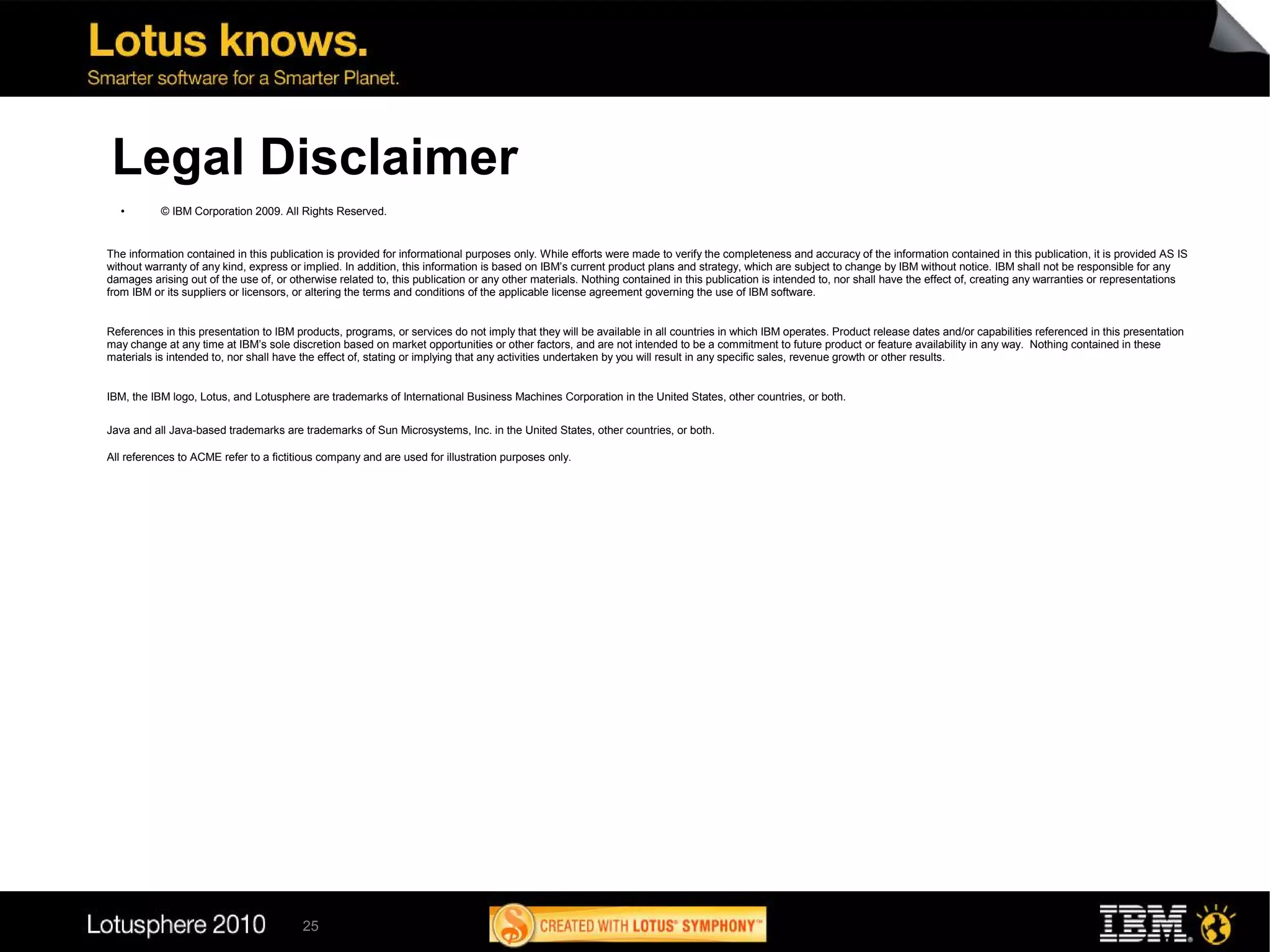 Legal Disclaimer
  ●        © IBM Corporation 2009. All Rights Reserved.


The information contained in this publication is provided for informational purposes only. While efforts were made to verify the completeness and accuracy of the information contained in this publication, it is provided AS IS
without warranty of any kind, express or implied. In addition, this information is based on IBM’s current product plans and strategy, which are subject to change by IBM without notice. IBM shall not be responsible for any
damages arising out of the use of, or otherwise related to, this publication or any other materials. Nothing contained in this publication is intended to, nor shall have the effect of, creating any warranties or representations
from IBM or its suppliers or licensors, or altering the terms and conditions of the applicable license agreement governing the use of IBM software.


References in this presentation to IBM products, programs, or services do not imply that they will be available in all countries in which IBM operates. Product release dates and/or capabilities referenced in this presentation
may change at any time at IBM’s sole discretion based on market opportunities or other factors, and are not intended to be a commitment to future product or feature availability in any way. Nothing contained in these
materials is intended to, nor shall have the effect of, stating or implying that any activities undertaken by you will result in any specific sales, revenue growth or other results.


IBM, the IBM logo, Lotus, and Lotusphere are trademarks of International Business Machines Corporation in the United States, other countries, or both.

Java and all Java-based trademarks are trademarks of Sun Microsystems, Inc. in the United States, other countries, or both.

All references to ACME refer to a fictitious company and are used for illustration purposes only.




                                         25
 