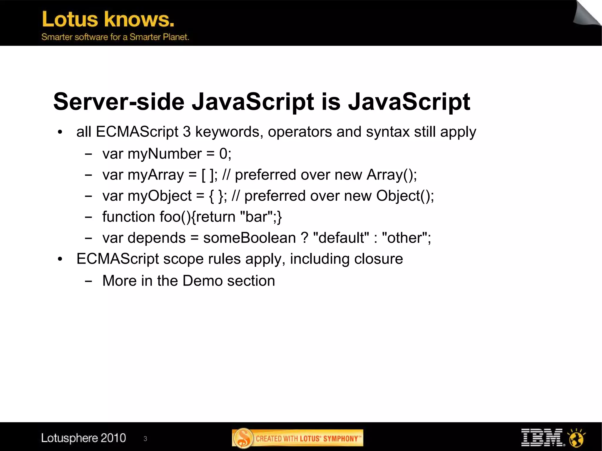 Server-side JavaScript is JavaScript
●   all ECMAScript 3 keywords, operators and syntax still apply
     ▬   var myNumber = 0;
     ▬   var myArray = [ ]; // preferred over new Array();
     ▬   var myObject = { }; // preferred over new Object();
     ▬   function foo(){return "bar";}
     ▬   var depends = someBoolean ? "default" : "other";
●   ECMAScript scope rules apply, including closure
     ▬   More in the Demo section




             3
 