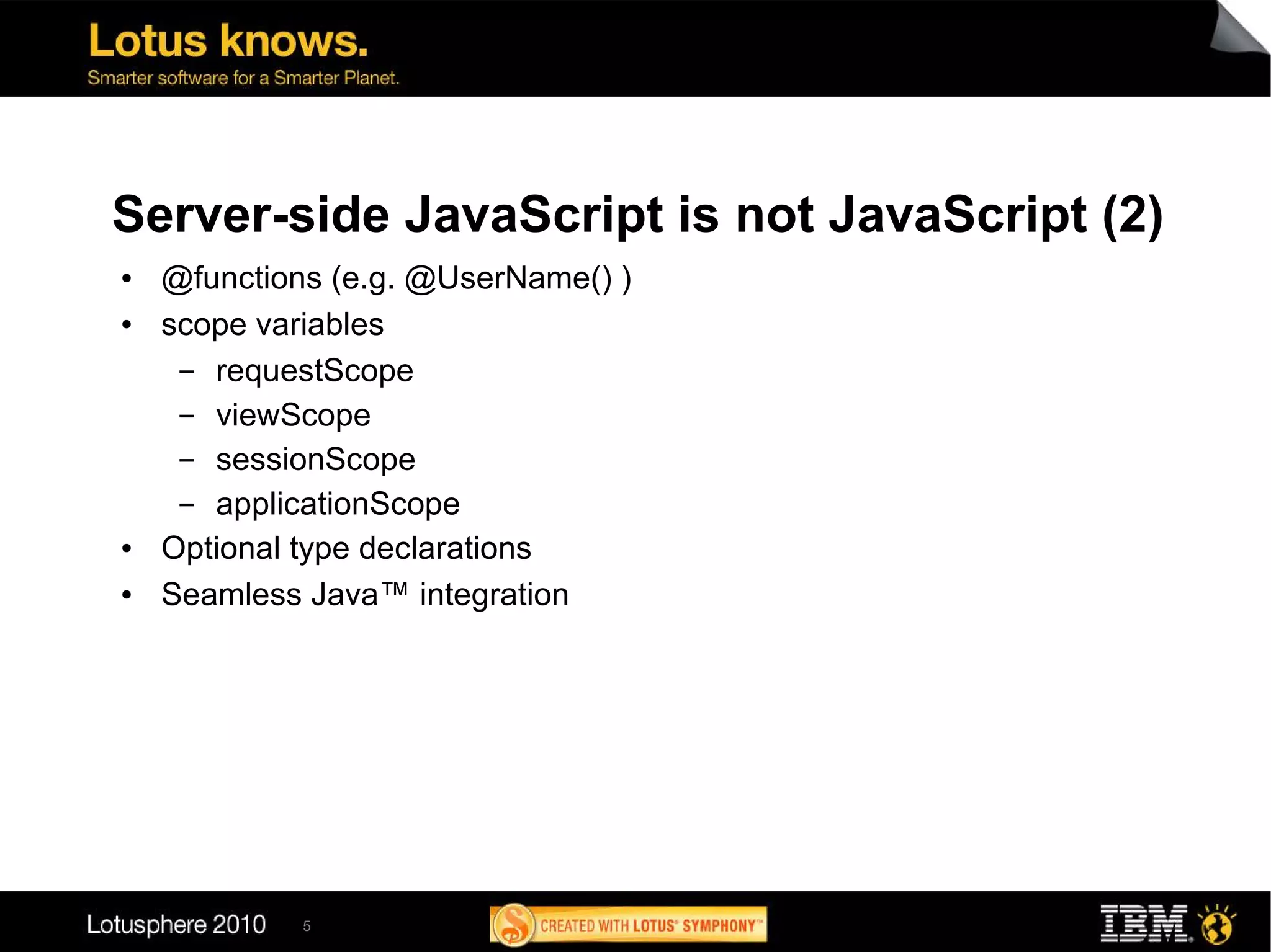 Server-side JavaScript is not JavaScript (2)
●   @functions (e.g. @UserName() )
●   scope variables
     ▬ requestScope
     ▬ viewScope
     ▬ sessionScope
     ▬ applicationScope
●   Optional type declarations
●   Seamless Java™ integration




             5
 