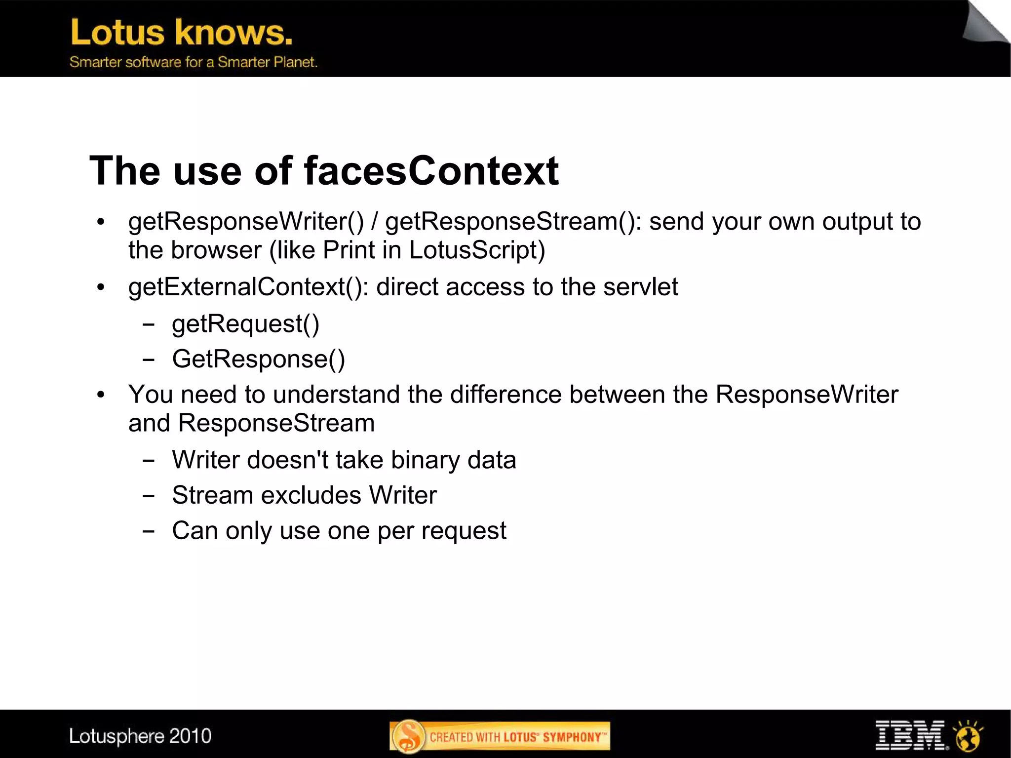 The use of facesContext
●   getResponseWriter() / getResponseStream(): send your own output to
    the browser (like Print in LotusScript)
●   getExternalContext(): direct access to the servlet
      ▬ getRequest()
      ▬ GetResponse()
●   You need to understand the difference between the ResponseWriter
    and ResponseStream
      ▬ Writer doesn't take binary data
      ▬ Stream excludes Writer
      ▬ Can only use one per request
 