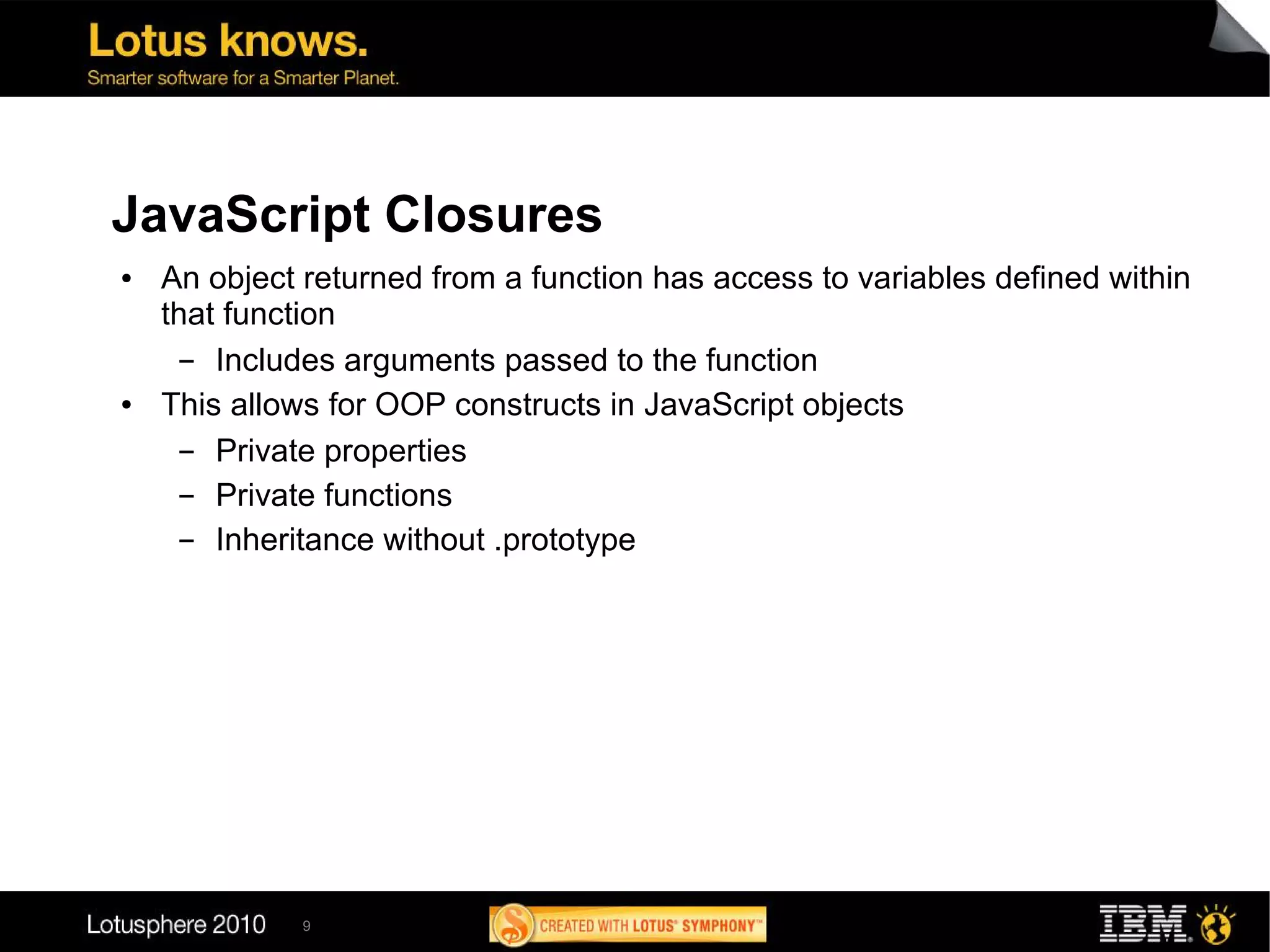 JavaScript Closures
●   An object returned from a function has access to variables defined within
    that function
      ▬ Includes arguments passed to the function
●   This allows for OOP constructs in JavaScript objects
      ▬ Private properties
      ▬ Private functions
      ▬ Inheritance without .prototype




              9
 