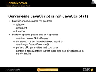 Server-side JavaScript is not JavaScript (1)
●   browser-specific globals not available
     ▬  window
     ▬  document
     ▬  location
●   Platform-specific globals and JSF-specifics
     ▬  session: current NotesSession
     ▬  database: current NotesDatabase, equal to
        session.getCurrentDatabase()
     ▬  param: URL parameters and post data
     ▬  context & facesContext: current state data and direct access to
        servlet engine




              4
 