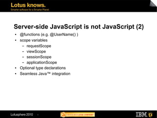 Server-side JavaScript is not JavaScript (2)
●   @functions (e.g. @UserName() )
●   scope variables
     ▬ requestScope
     ▬ viewScope
     ▬ sessionScope
     ▬ applicationScope
●   Optional type declarations
●   Seamless Java™ integration




             5
 