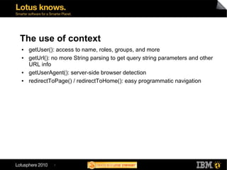 The use of context
●   getUser(): access to name, roles, groups, and more
●   getUrl(): no more String parsing to get query string parameters and other
    URL info
●   getUserAgent(): server-side browser detection
●   redirectToPage() / redirectToHome(): easy programmatic navigation




              7
 
