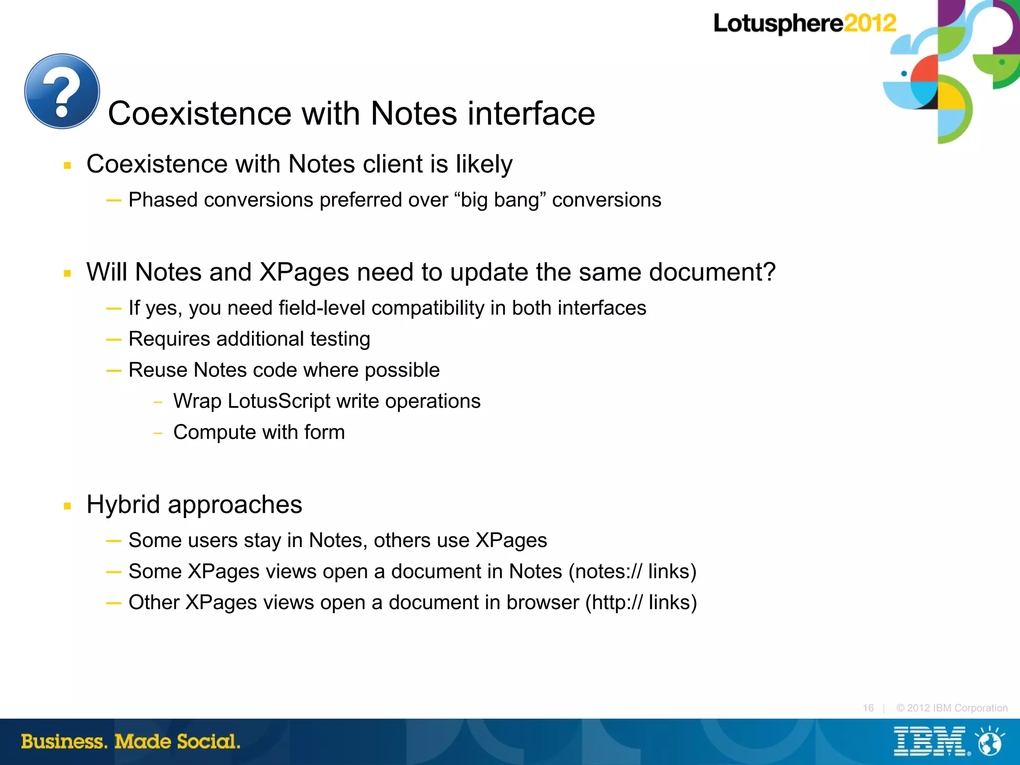 Coexistence with Notes interface
■   Coexistence with Notes client is likely
     ─ Phased conversions preferred over “big bang” conversions


■   Will Notes and XPages need to update the same document?
     ─ If yes, you need field-level compatibility in both interfaces
     ─ Requires additional testing
     ─ Reuse Notes code where possible
         – Wrap LotusScript write operations

          –   Compute with form


■   Hybrid approaches
     ─ Some users stay in Notes, others use XPages
     ─ Some XPages views open a document in Notes (notes:// links)
     ─ Other XPages views open a document in browser (http:// links)



                                                                       16 |   © 2012 IBM Corporation
 