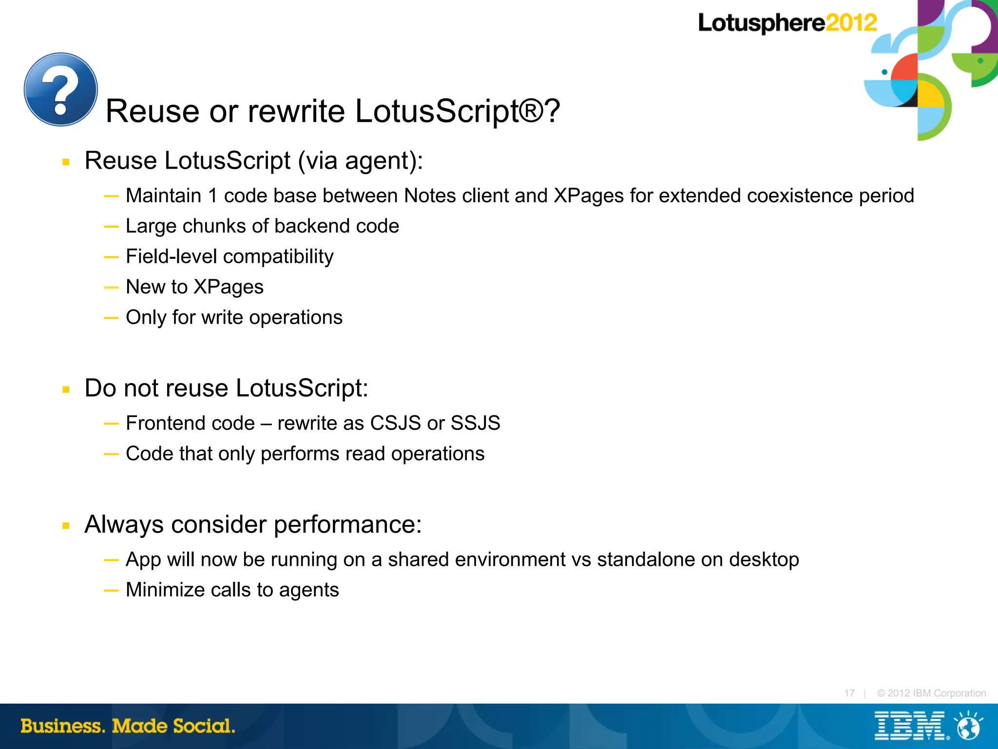 Reuse or rewrite LotusScript®?
■   Reuse LotusScript (via agent):
     ─ Maintain 1 code base between Notes client and XPages for extended coexistence period
     ─ Large chunks of backend code
     ─ Field-level compatibility
     ─ New to XPages
     ─ Only for write operations


■   Do not reuse LotusScript:
     ─ Frontend code – rewrite as CSJS or SSJS
     ─ Code that only performs read operations


■   Always consider performance:
     ─ App will now be running on a shared environment vs standalone on desktop
     ─ Minimize calls to agents



                                                                                   17 |   © 2012 IBM Corporation
 