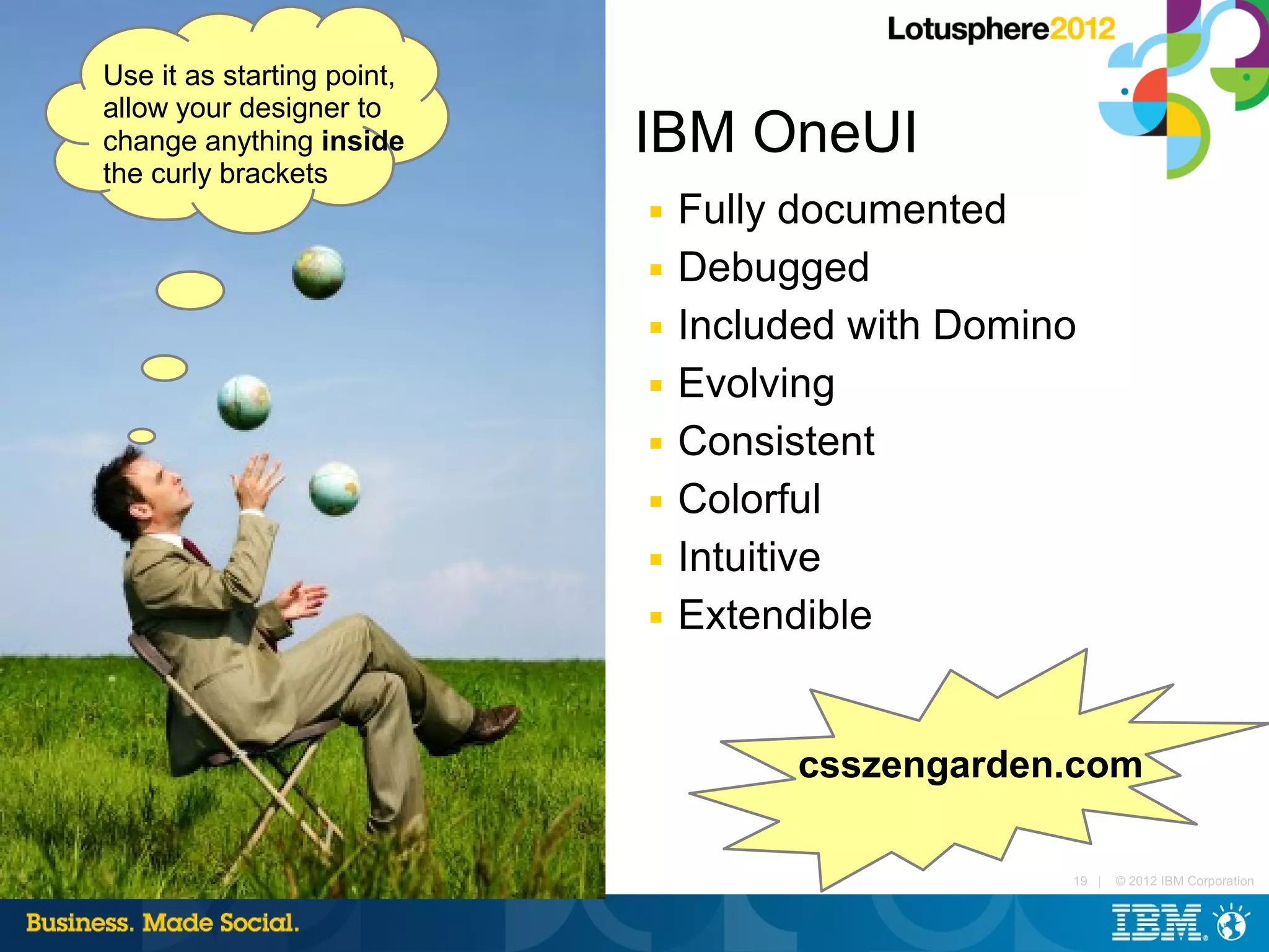 Use it as starting point,
allow your designer to
change anything inside      IBM OneUI
the curly brackets
                            ■   Fully documented
                            ■   Debugged
                            ■   Included with Domino
                            ■   Evolving
                            ■   Consistent
                            ■   Colorful
                            ■   Intuitive
                            ■   Extendible


                                      csszengarden.com

                                                   19 |   © 2012 IBM Corporation
 