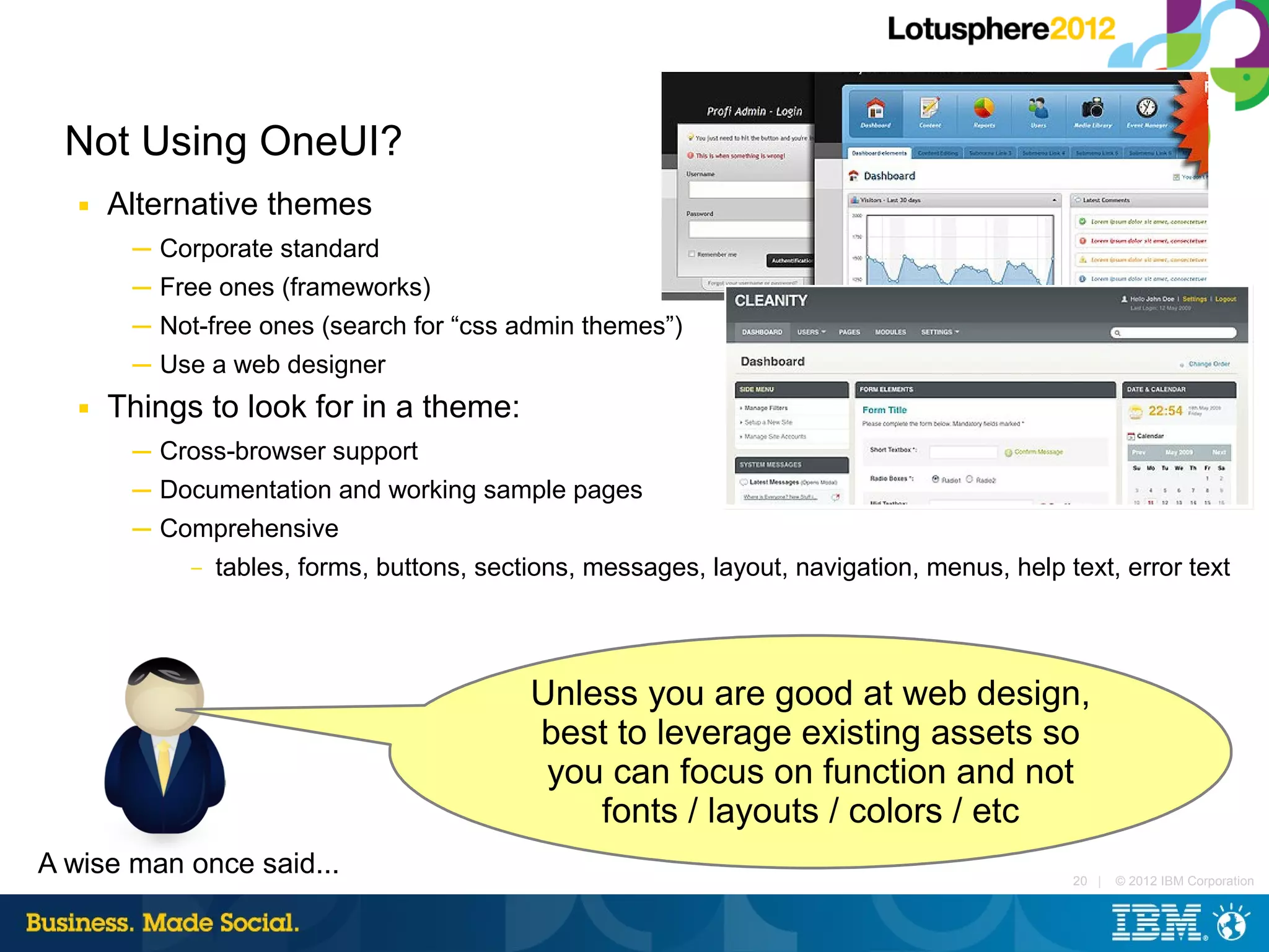 Not Using OneUI?
   ■   Alternative themes
        ─ Corporate standard
        ─ Free ones (frameworks)
        ─ Not-free ones (search for “css admin themes”)
        ─ Use a web designer
   ■   Things to look for in a theme:
        ─ Cross-browser support
        ─ Documentation and working sample pages
        ─ Comprehensive
            – tables, forms, buttons, sections, messages, layout, navigation, menus, help text, error text




                                           Unless you are good at web design,
                                           best to leverage existing assets so
                                            you can focus on function and not
                                               fonts / layouts / colors / etc
A wise man once said...                                                                    20 |   © 2012 IBM Corporation
 