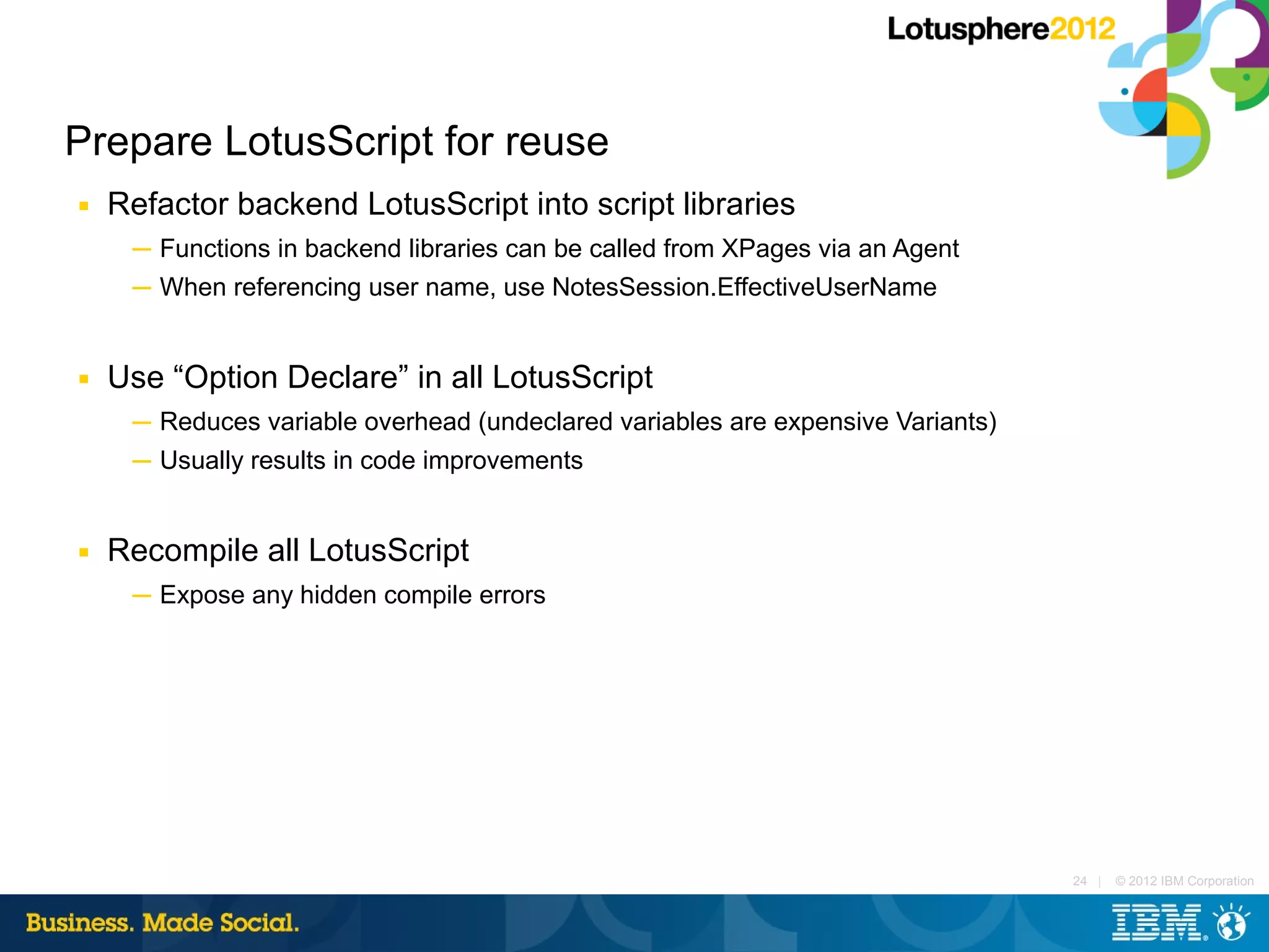 Prepare LotusScript for reuse
■   Refactor backend LotusScript into script libraries
     ─ Functions in backend libraries can be called from XPages via an Agent
     ─ When referencing user name, use NotesSession.EffectiveUserName


■   Use “Option Declare” in all LotusScript
     ─ Reduces variable overhead (undeclared variables are expensive Variants)
     ─ Usually results in code improvements


■   Recompile all LotusScript
     ─ Expose any hidden compile errors




                                                                                 24 |   © 2012 IBM Corporation
 