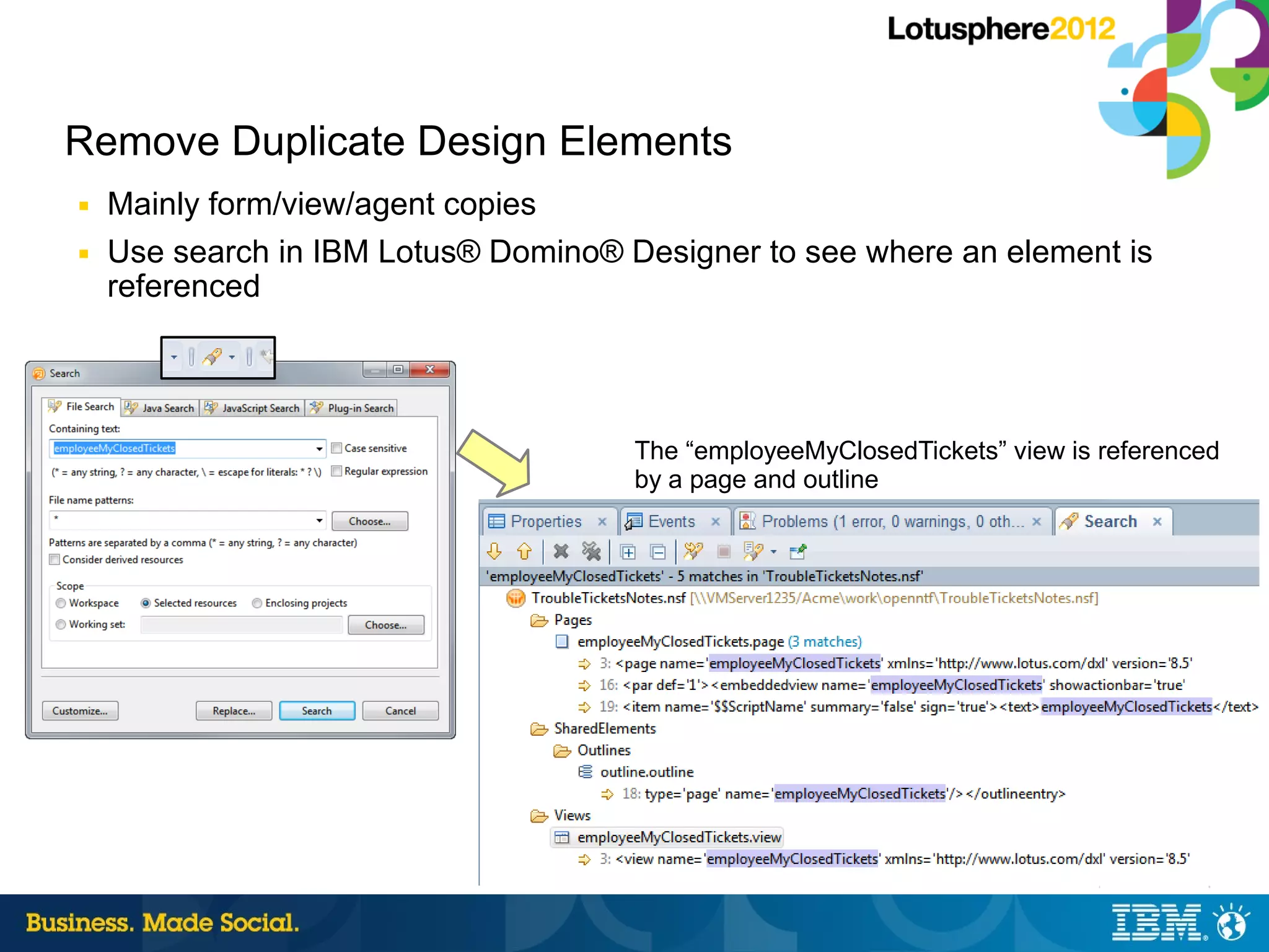 Remove Duplicate Design Elements
■   Mainly form/view/agent copies
■   Use search in IBM Lotus® Domino® Designer to see where an element is
    referenced




                                      The “employeeMyClosedTickets” view is referenced
                                      by a page and outline




                                                                         26 |   © 2012 IBM Corporation
 