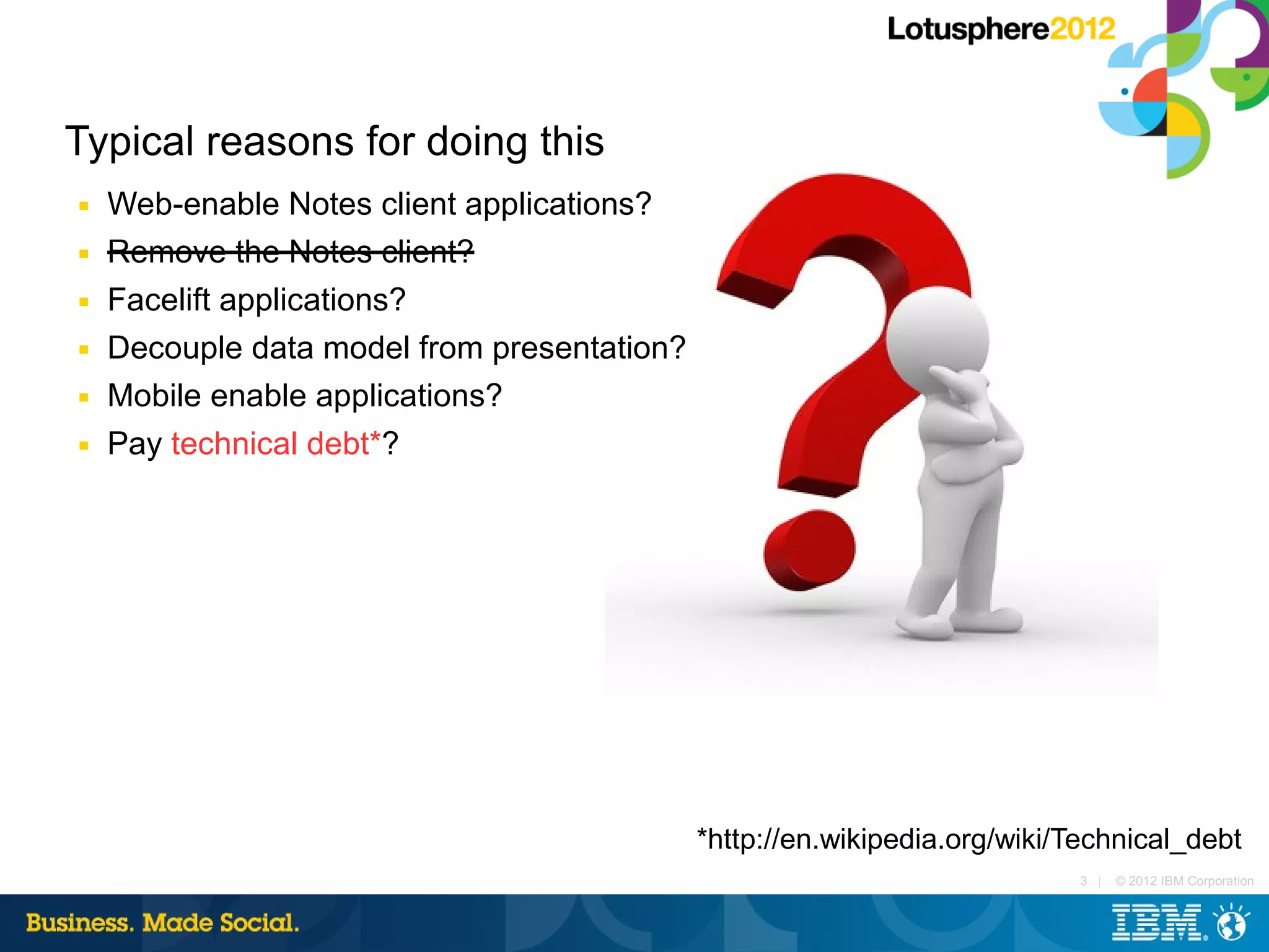 Typical reasons for doing this
■   Web-enable Notes client applications?
■   Remove the Notes client?
■   Facelift applications?
■   Decouple data model from presentation?
■   Mobile enable applications?
■   Pay technical debt*?




                                             *http://en.wikipedia.org/wiki/Technical_debt
                                                                           3 |   © 2012 IBM Corporation
 