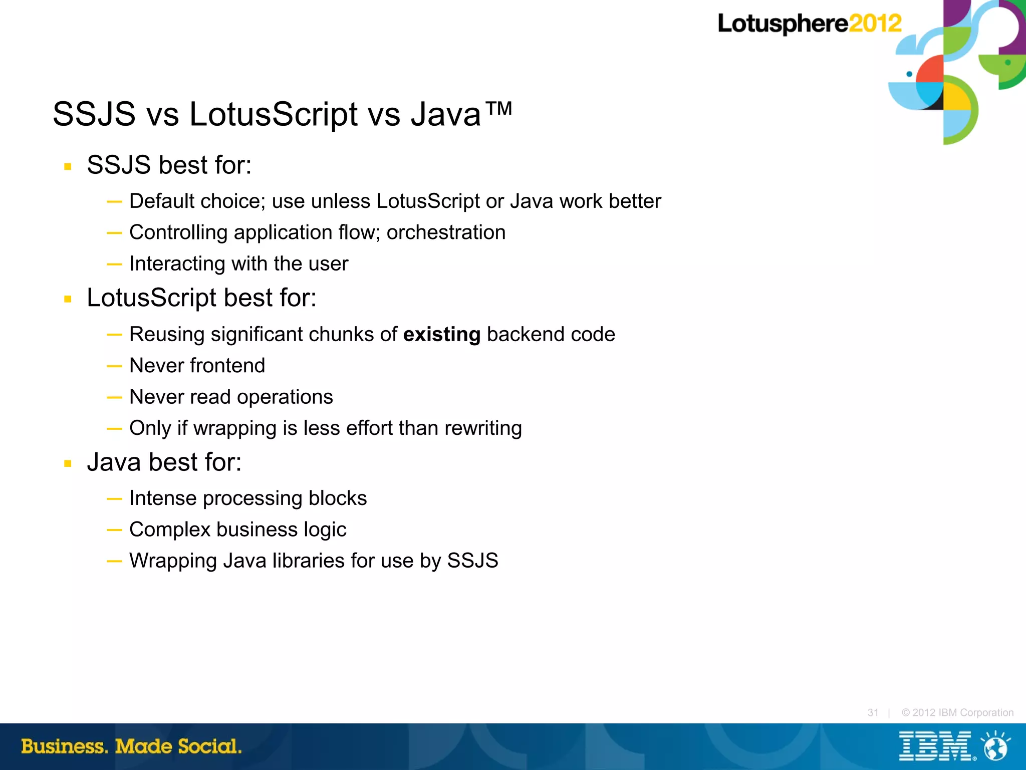SSJS vs LotusScript vs Java™
■   SSJS best for:
     ─ Default choice; use unless LotusScript or Java work better
     ─ Controlling application flow; orchestration
     ─ Interacting with the user
■   LotusScript best for:
     ─ Reusing significant chunks of existing backend code
     ─ Never frontend
     ─ Never read operations
     ─ Only if wrapping is less effort than rewriting
■   Java best for:
     ─ Intense processing blocks
     ─ Complex business logic
     ─ Wrapping Java libraries for use by SSJS




                                                                    31 |   © 2012 IBM Corporation
 