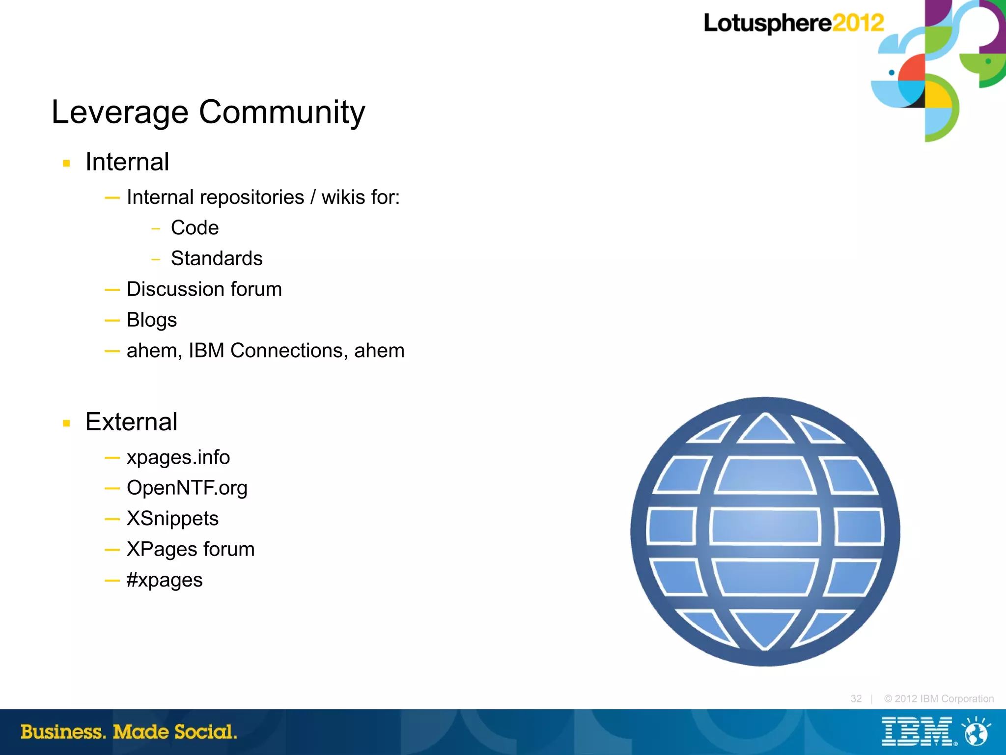 Leverage Community
■   Internal
     ─ Internal repositories / wikis for:
          – Code

          –    Standards
     ─ Discussion forum
     ─ Blogs
     ─ ahem, IBM Connections, ahem


■   External
     ─ xpages.info
     ─ OpenNTF.org
     ─ XSnippets
     ─ XPages forum
     ─ #xpages




                                            32 |   © 2012 IBM Corporation
 