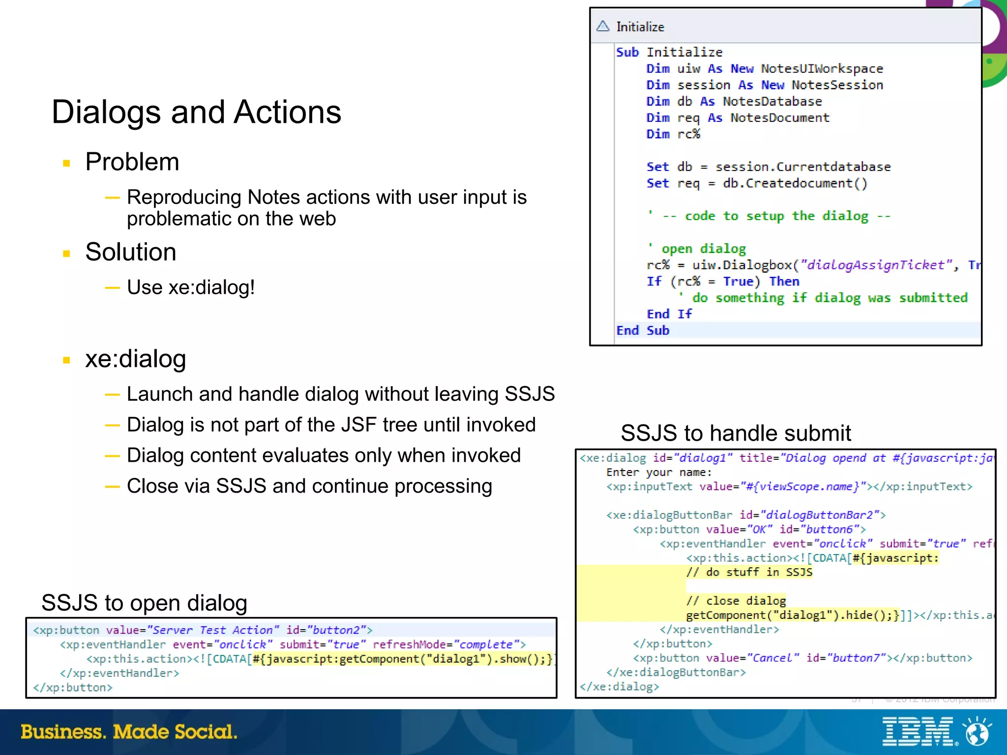 Dialogs and Actions
 ■   Problem
      ─ Reproducing Notes actions with user input is
        problematic on the web
 ■   Solution
      ─ Use xe:dialog!


 ■   xe:dialog
      ─ Launch and handle dialog without leaving SSJS
      ─ Dialog is not part of the JSF tree until invoked   SSJS to handle submit
      ─ Dialog content evaluates only when invoked
      ─ Close via SSJS and continue processing




SSJS to open dialog



                                                                                   37 |   © 2012 IBM Corporation
 