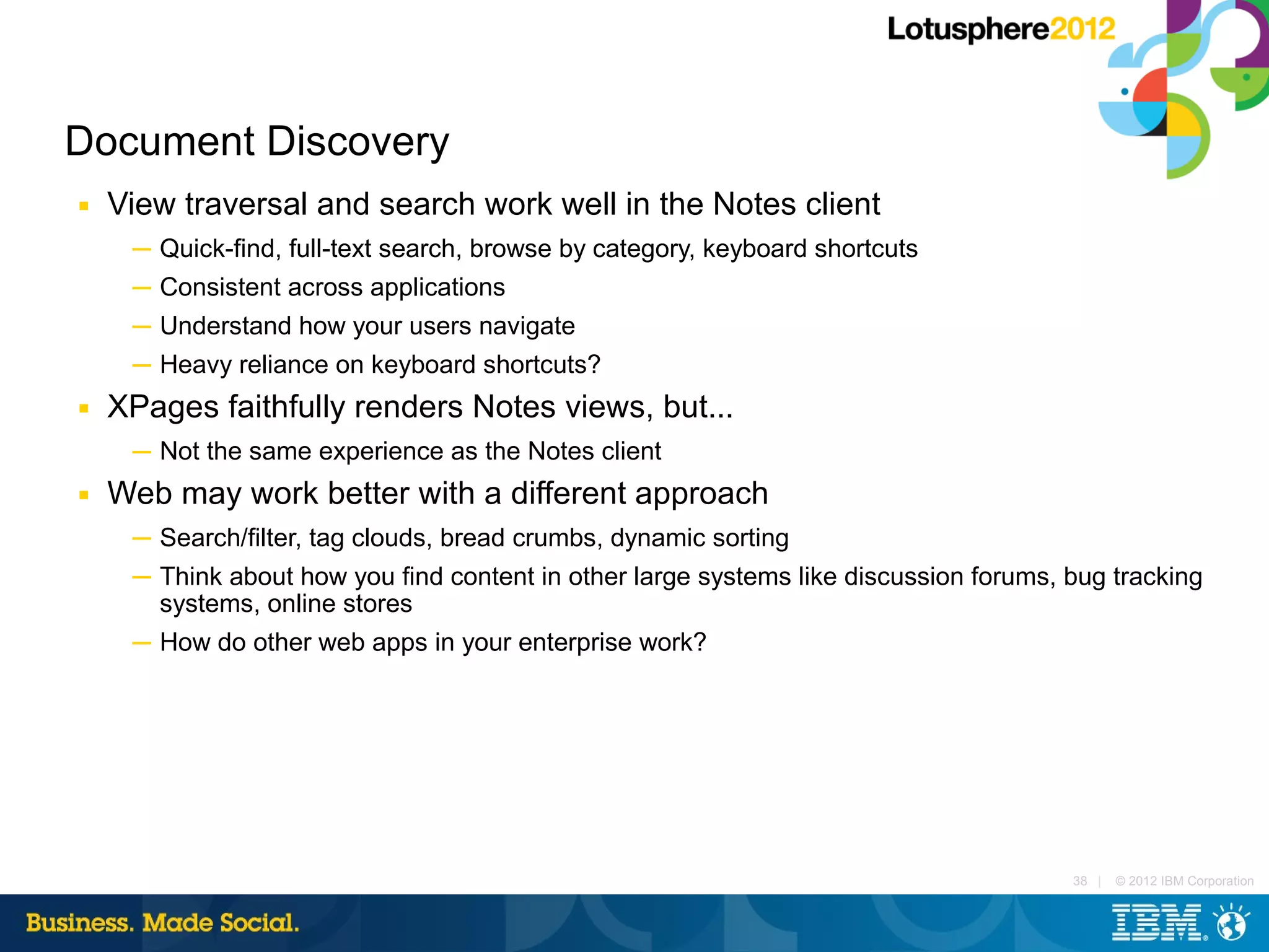 Document Discovery
■   View traversal and search work well in the Notes client
     ─ Quick-find, full-text search, browse by category, keyboard shortcuts
     ─ Consistent across applications
     ─ Understand how your users navigate
     ─ Heavy reliance on keyboard shortcuts?
■   XPages faithfully renders Notes views, but...
     ─ Not the same experience as the Notes client
■   Web may work better with a different approach
     ─ Search/filter, tag clouds, bread crumbs, dynamic sorting
     ─ Think about how you find content in other large systems like discussion forums, bug tracking
       systems, online stores
     ─ How do other web apps in your enterprise work?




                                                                                       38 |   © 2012 IBM Corporation
 