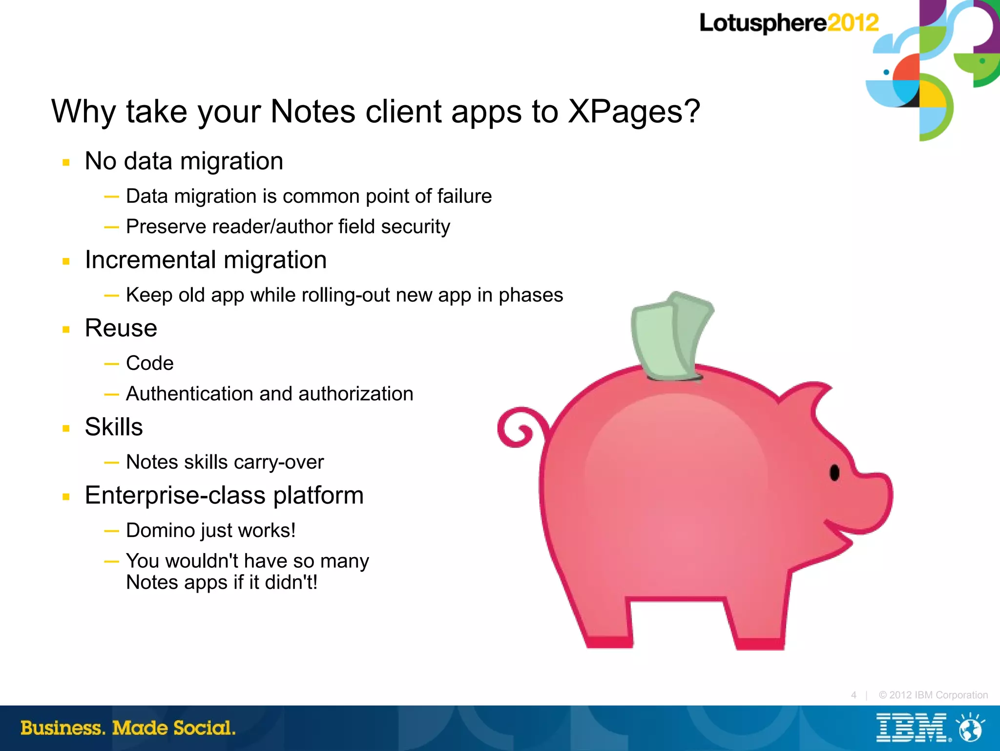 Why take your Notes client apps to XPages?
■   No data migration
      ─ Data migration is common point of failure
      ─ Preserve reader/author field security
■   Incremental migration
      ─ Keep old app while rolling-out new app in phases
■   Reuse
      ─ Code
      ─ Authentication and authorization
■   Skills
      ─ Notes skills carry-over
■   Enterprise-class platform
      ─ Domino just works!
      ─ You wouldn't have so many
        Notes apps if it didn't!




                                                           4 |   © 2012 IBM Corporation
 
