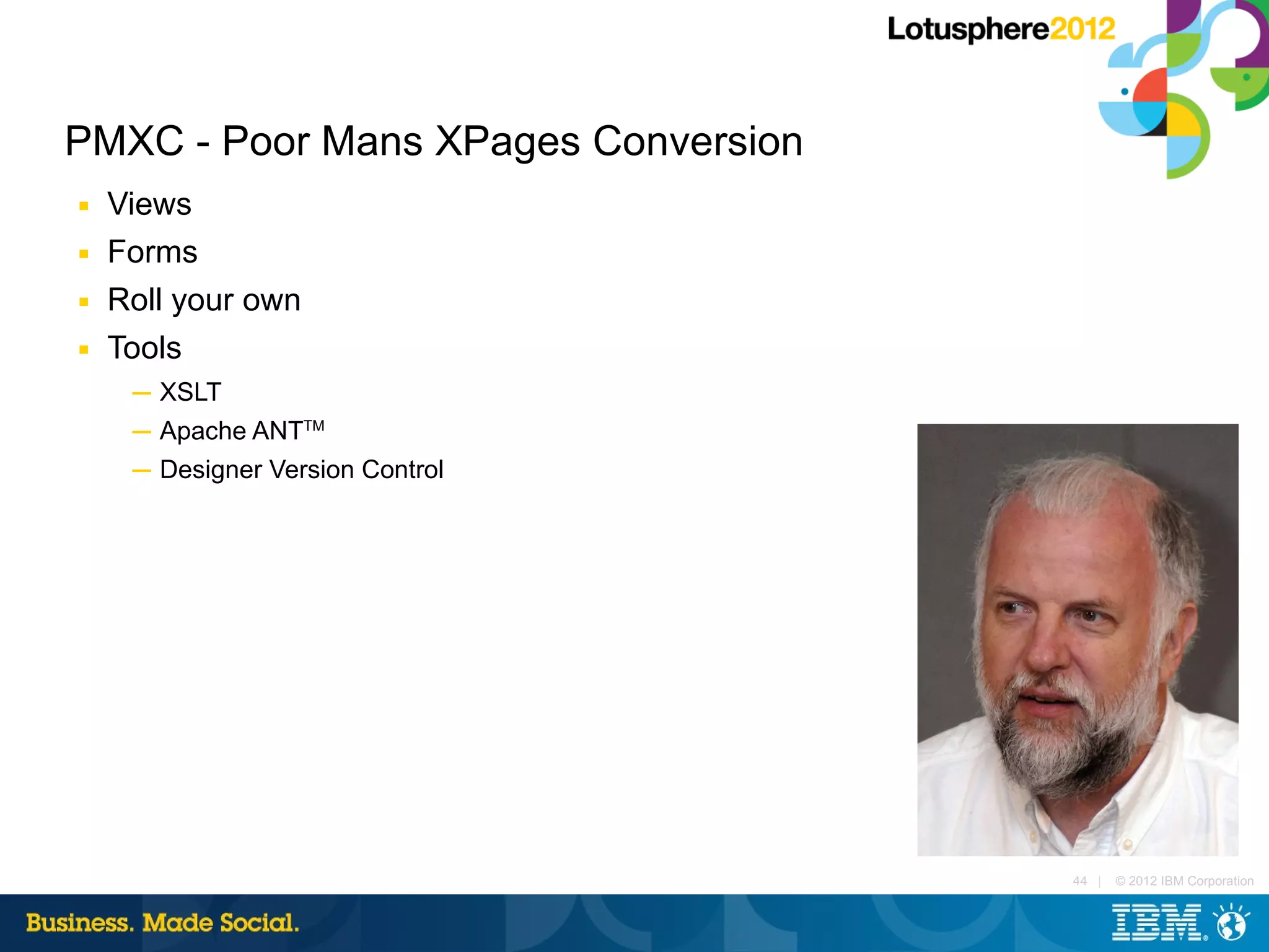 PMXC - Poor Mans XPages Conversion
■   Views
■   Forms
■   Roll your own
■   Tools
     ─ XSLT
     ─ Apache ANTTM
     ─ Designer Version Control




                                     44 |   © 2012 IBM Corporation
 