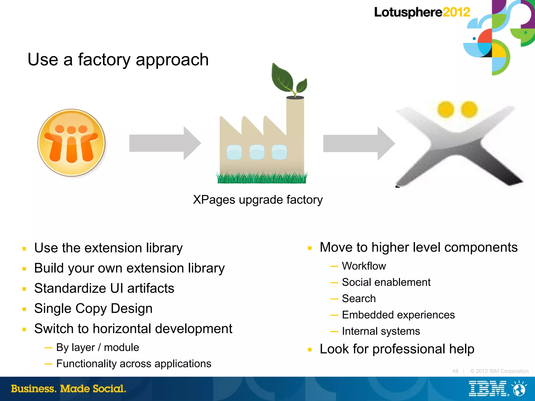 Use a factory approach




                                     XPages upgrade factory


■   Use the extension library                           ■   Move to higher level components
■   Build your own extension library                          ─ Workflow
                                                              ─ Social enablement
■   Standardize UI artifacts
                                                              ─ Search
■   Single Copy Design                                        ─ Embedded experiences
■   Switch to horizontal development                          ─ Internal systems
      ─ By layer / module                               ■   Look for professional help
      ─ Functionality across applications
                                                                                    48 |   © 2012 IBM Corporation
 