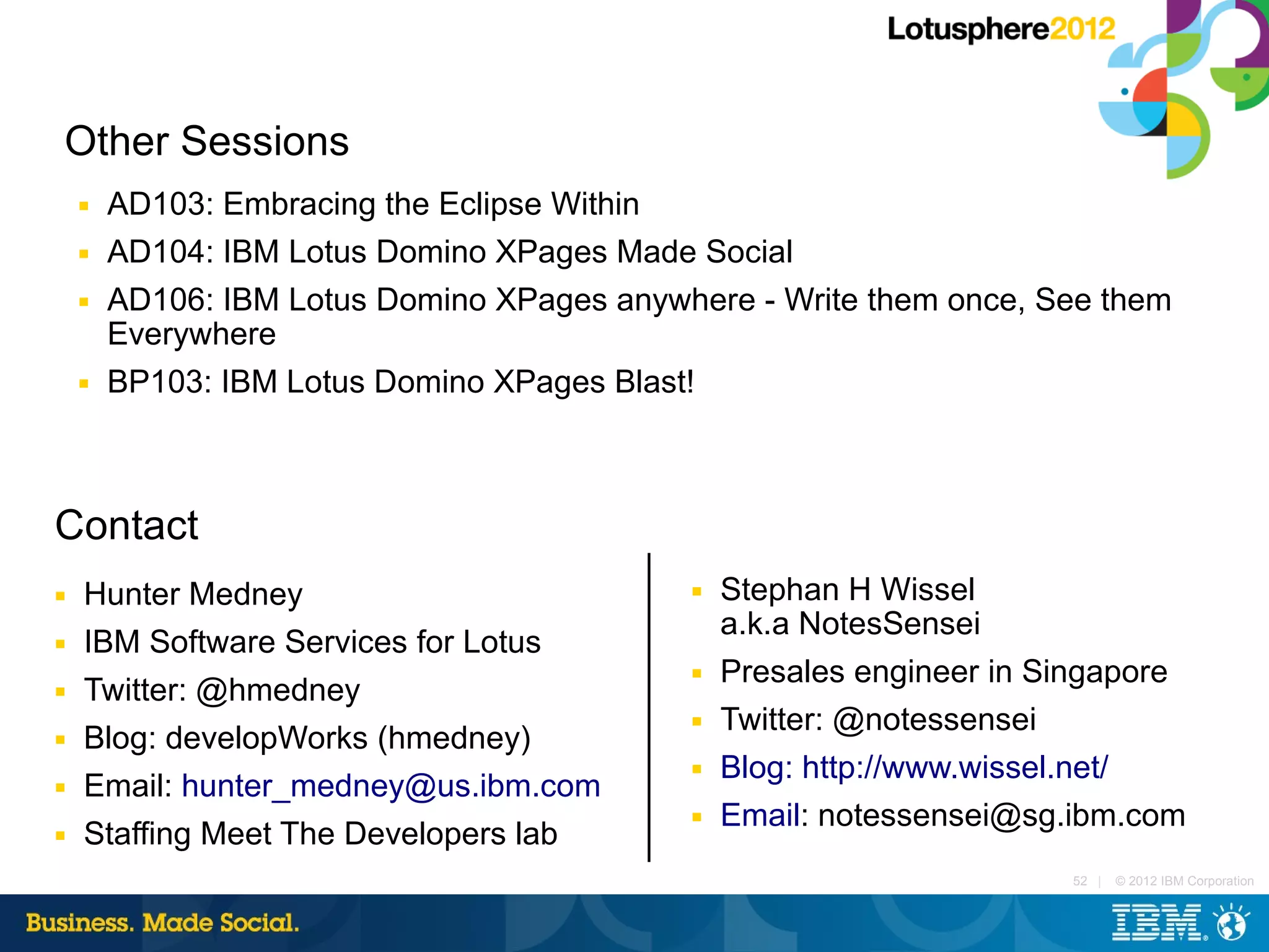 Other Sessions
    ■   AD103: Embracing the Eclipse Within
    ■   AD104: IBM Lotus Domino XPages Made Social
    ■   AD106: IBM Lotus Domino XPages anywhere - Write them once, See them
        Everywhere
    ■   BP103: IBM Lotus Domino XPages Blast!



Contact
■   Hunter Medney                           ■   Stephan H Wissel
                                                a.k.a NotesSensei
■   IBM Software Services for Lotus
                                            ■   Presales engineer in Singapore
■   Twitter: @hmedney
                                            ■   Twitter: @notessensei
■   Blog: developWorks (hmedney)
                                            ■   Blog: http://www.wissel.net/
■   Email: hunter_medney@us.ibm.com
                                            ■   Email: notessensei@sg.ibm.com
■   Staffing Meet The Developers lab
                                                                      52 |   © 2012 IBM Corporation
 