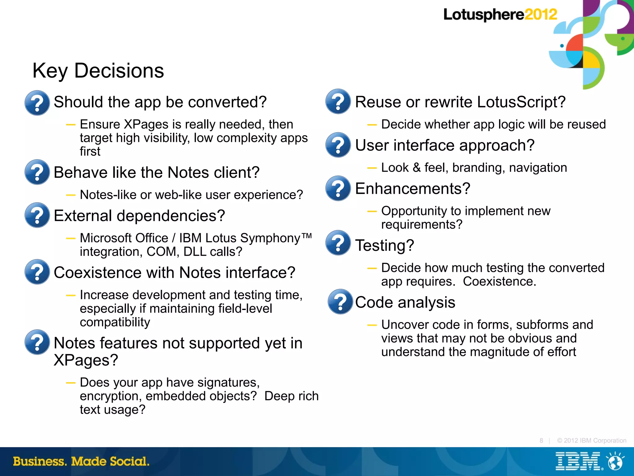 Key Decisions
■   Should the app be converted?                     ■   Reuse or rewrite LotusScript?
     ─ Ensure XPages is really needed, then               ─ Decide whether app logic will be reused
       target high visibility, low complexity apps
       first
                                                     ■   User interface approach?
■   Behave like the Notes client?                         ─ Look & feel, branding, navigation

     ─ Notes-like or web-like user experience?
                                                     ■   Enhancements?
■   External dependencies?                                ─ Opportunity to implement new
                                                            requirements?
     ─ Microsoft Office / IBM Lotus Symphony™
       integration, COM, DLL calls?
                                                     ■   Testing?
■   Coexistence with Notes interface?                     ─ Decide how much testing the converted
                                                            app requires. Coexistence.
     ─ Increase development and testing time,
       especially if maintaining field-level
                                                     ■   Code analysis
       compatibility                                      ─ Uncover code in forms, subforms and
■   Notes features not supported yet in                     views that may not be obvious and
                                                            understand the magnitude of effort
    XPages?
     ─ Does your app have signatures,
       encryption, embedded objects? Deep rich
       text usage?

                                                                                        8 |   © 2012 IBM Corporation
 