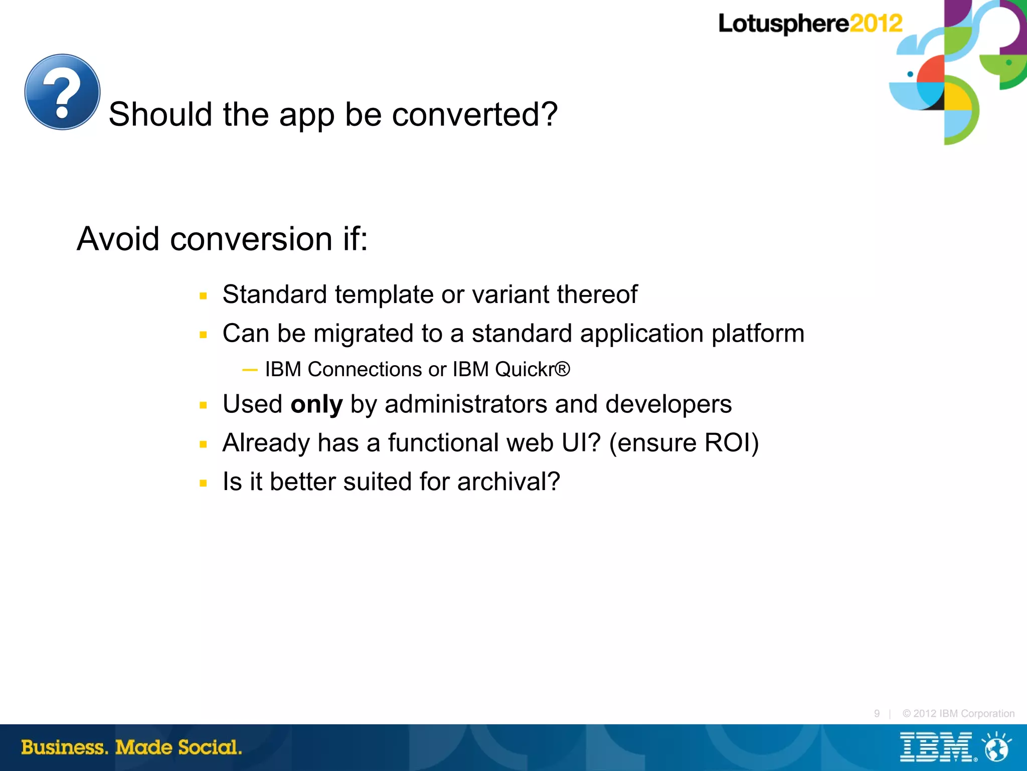 Should the app be converted?


Avoid conversion if:
        ■   Standard template or variant thereof
        ■   Can be migrated to a standard application platform
             ─ IBM Connections or IBM Quickr®
        ■   Used only by administrators and developers
        ■   Already has a functional web UI? (ensure ROI)
        ■   Is it better suited for archival?




                                                                 9 |   © 2012 IBM Corporation
 