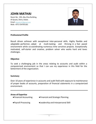 1 
JOHN MATHAI 
Room No : 303, Abu Elisa Building, 
Al Qusais, Deira, Dubai. 
Email :sibyjohn47@gmail.com 
Mob: +971-554765181 
Professional Profile 
Result driven achiever with exceptional inter-personal skills. Highly flexible and adaptable performer, adept at multi-tasking and thriving in a fast paced environment while co-coordinating numerous time sensitive projects. Exceptionally motivated, self-starter and creative, problem solver who works hard and loves challenges. 
Objective 
To seek a challenging job in the areas relating to accounts and audit within a computerized environment so that I can use my experience in this field for the betterment of the organization. 
Summary 
Over 10 years of experience in accounts and audit field with exposure to maintenance of proper books of accounts, preparation of financial statements in a computerized environment. 
Areas of Expertise 
●Financial Accounting ●Financial and Strategic Planning 
●Payroll Processing ●Leadership and Interpersonal Skill 
 