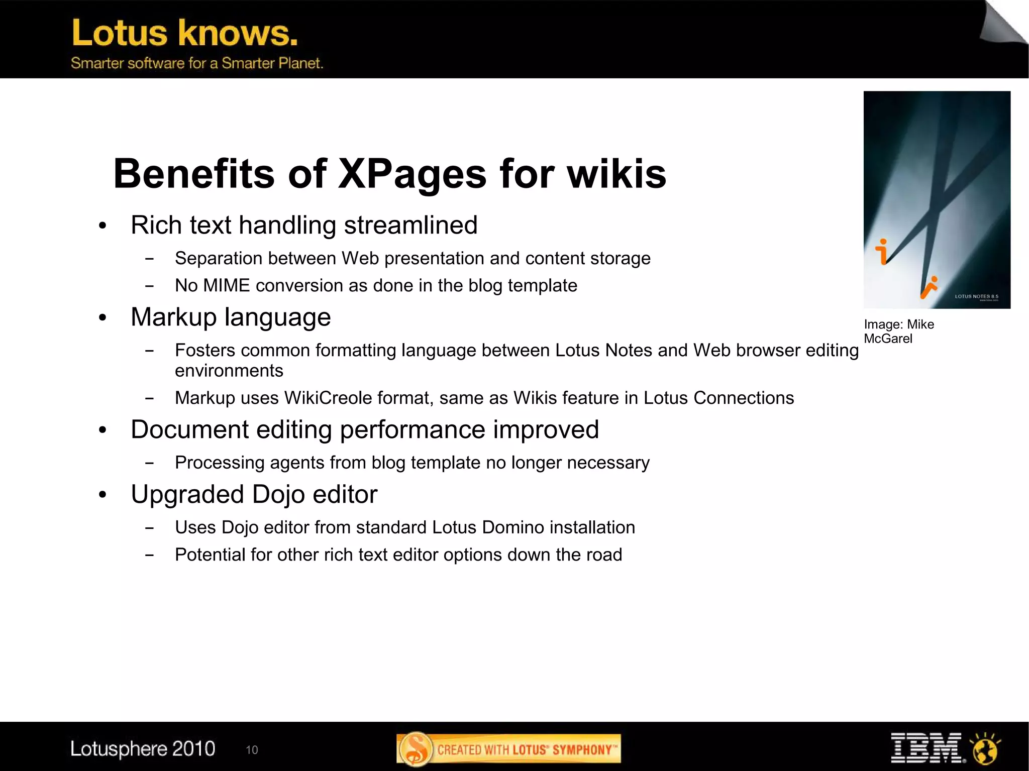 Benefits of XPages for wikis
●   Rich text handling streamlined
     ▬   Separation between Web presentation and content storage
     ▬   No MIME conversion as done in the blog template
●   Markup language                                                                       Image: Mike
                                                                                          McGarel
     ▬   Fosters common formatting language between Lotus Notes and Web browser editing
         environments
     ▬   Markup uses WikiCreole format, same as Wikis feature in Lotus Connections
●   Document editing performance improved
     ▬   Processing agents from blog template no longer necessary
●   Upgraded Dojo editor
     ▬   Uses Dojo editor from standard Lotus Domino installation
     ▬   Potential for other rich text editor options down the road




                  10
 