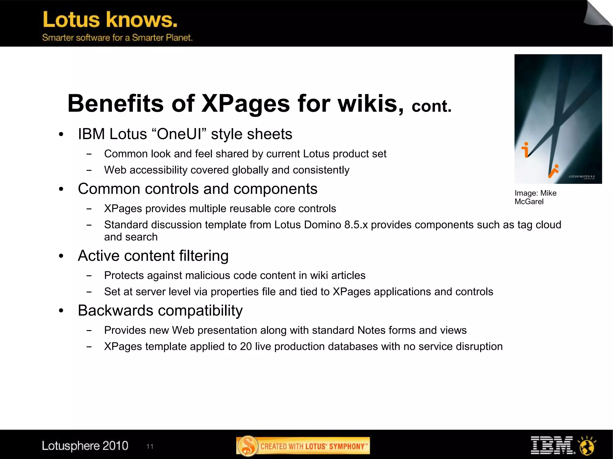 Benefits of XPages for wikis, cont.
●   IBM Lotus “OneUI” style sheets
     ▬   Common look and feel shared by current Lotus product set
     ▬   Web accessibility covered globally and consistently
●   Common controls and components                                                              Image: Mike
                                                                                                McGarel
     ▬   XPages provides multiple reusable core controls
     ▬   Standard discussion template from Lotus Domino 8.5.x provides components such as tag cloud
         and search
●   Active content filtering
     ▬   Protects against malicious code content in wiki articles
     ▬   Set at server level via properties file and tied to XPages applications and controls
●   Backwards compatibility
     ▬   Provides new Web presentation along with standard Notes forms and views
     ▬   XPages template applied to 20 live production databases with no service disruption




                  11
 