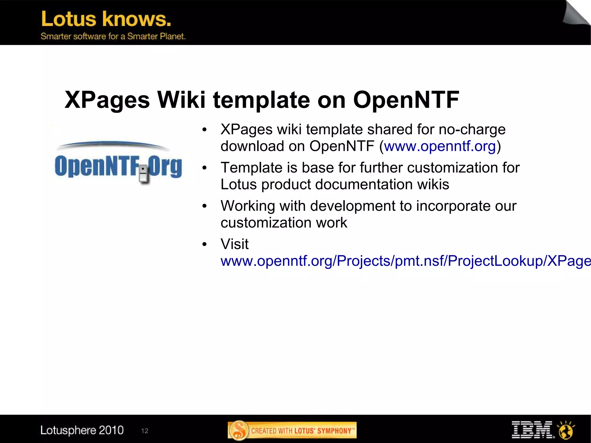 XPages Wiki template on OpenNTF
          ●   XPages wiki template shared for no-charge
              download on OpenNTF (www.openntf.org)
          ●   Template is base for further customization for
              Lotus product documentation wikis
          ●   Working with development to incorporate our
              customization work
          ●   Visit
              www.openntf.org/Projects/pmt.nsf/ProjectLookup/XPage




     12
 