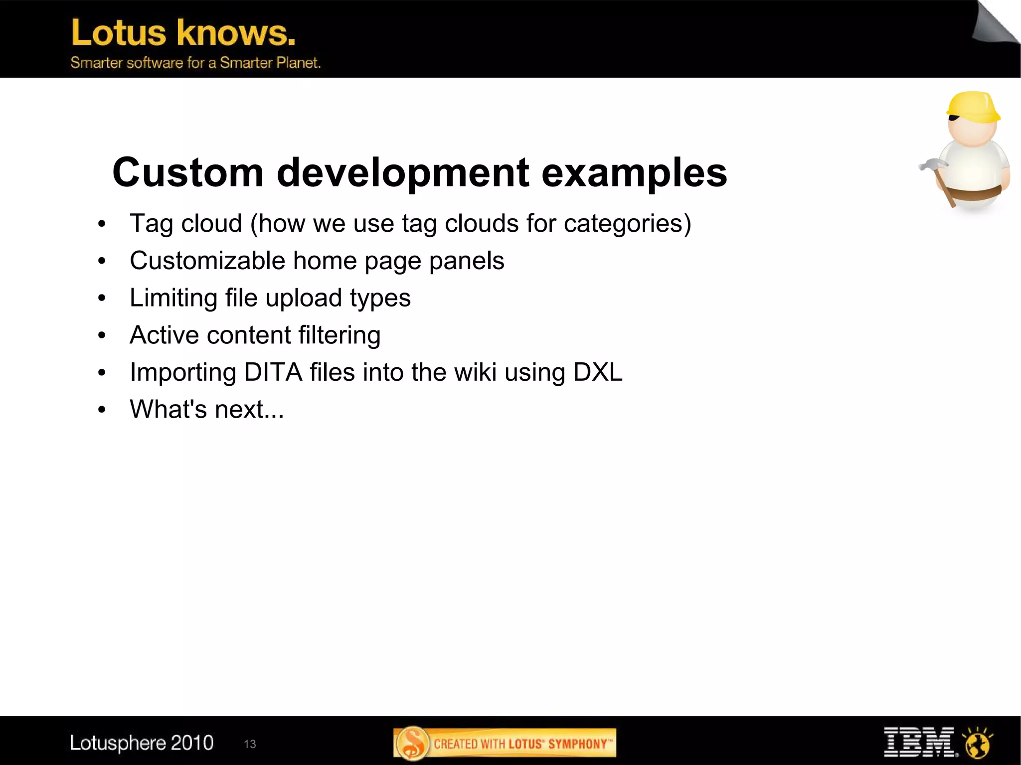 Custom development examples
●   Tag cloud (how we use tag clouds for categories)
●   Customizable home page panels
●   Limiting file upload types
●   Active content filtering
●   Importing DITA files into the wiki using DXL
●   What's next...




             13
 