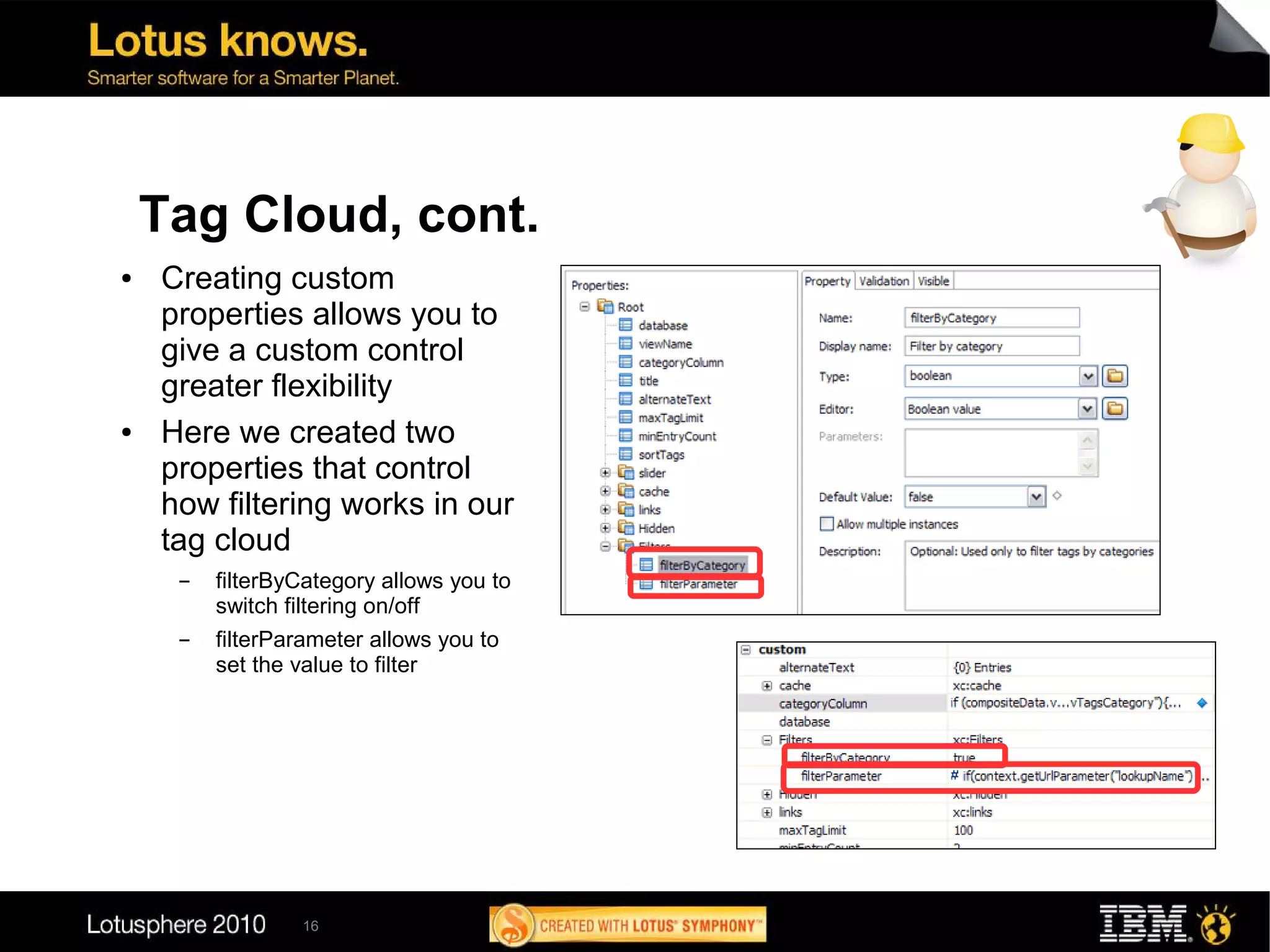Tag Cloud, cont.
●   Creating custom
    properties allows you to
    give a custom control
    greater flexibility
●   Here we created two
    properties that control
    how filtering works in our
    tag cloud
     ▬   filterByCategory allows you to
         switch filtering on/off
     ▬   filterParameter allows you to
         set the value to filter




                 16
 