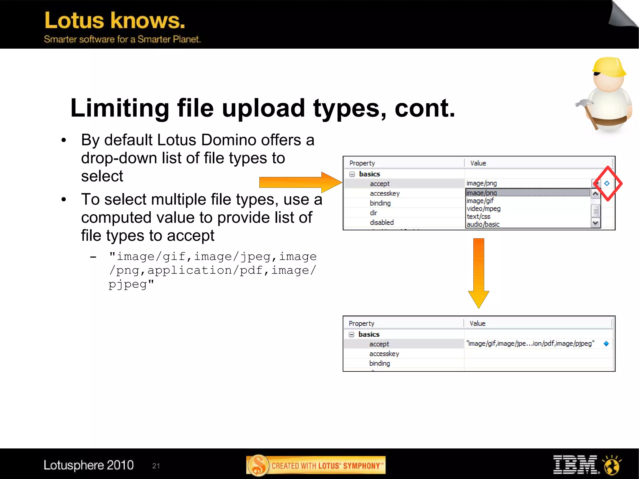 Limiting file upload types, cont.
●   By default Lotus Domino offers a
    drop-down list of file types to
    select
●   To select multiple file types, use a
    computed value to provide list of
    file types to accept
     ▬   "image/gif,image/jpeg,image
         /png,application/pdf,image/
         pjpeg"




              21
 