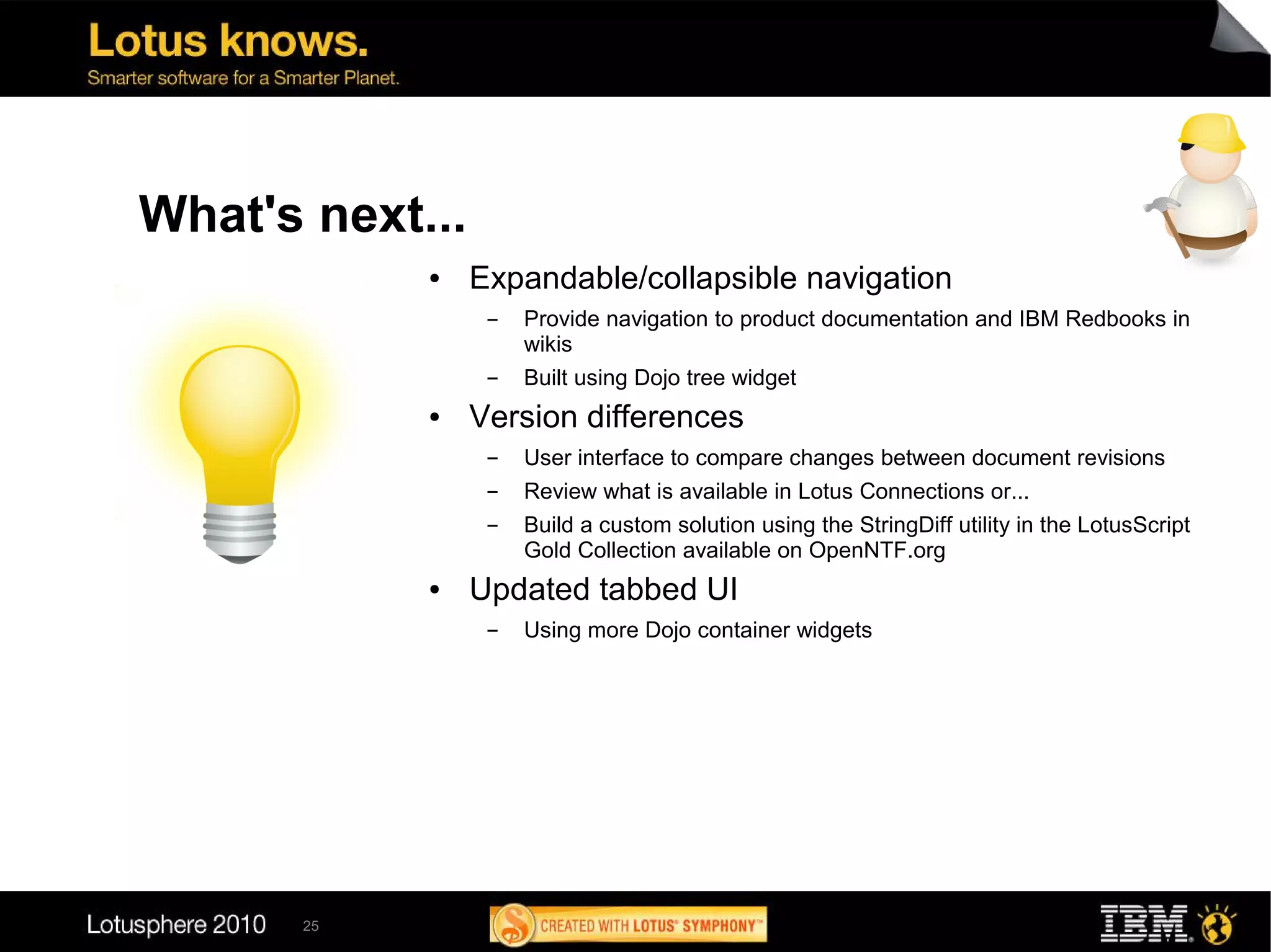 What's next...
            ●    Expandable/collapsible navigation
                  ▬   Provide navigation to product documentation and IBM Redbooks in
                      wikis
                  ▬   Built using Dojo tree widget
            ●    Version differences
                  ▬   User interface to compare changes between document revisions
                  ▬   Review what is available in Lotus Connections or...
                  ▬   Build a custom solution using the StringDiff utility in the LotusScript
                      Gold Collection available on OpenNTF.org
            ●    Updated tabbed UI
                  ▬   Using more Dojo container widgets




       25
 