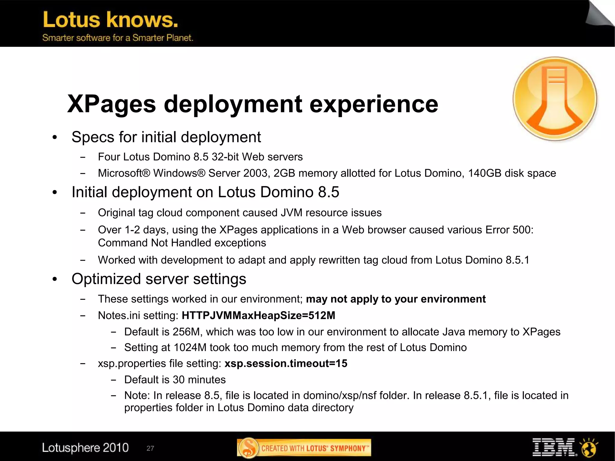 XPages deployment experience
●   Specs for initial deployment
     ▬   Four Lotus Domino 8.5 32-bit Web servers
     ▬   Microsoft® Windows® Server 2003, 2GB memory allotted for Lotus Domino, 140GB disk space
●   Initial deployment on Lotus Domino 8.5
     ▬   Original tag cloud component caused JVM resource issues
     ▬   Over 1-2 days, using the XPages applications in a Web browser caused various Error 500:
         Command Not Handled exceptions
     ▬   Worked with development to adapt and apply rewritten tag cloud from Lotus Domino 8.5.1
●   Optimized server settings
     ▬   These settings worked in our environment; may not apply to your environment
     ▬   Notes.ini setting: HTTPJVMMaxHeapSize=512M
           ▬  Default is 256M, which was too low in our environment to allocate Java memory to XPages
           ▬  Setting at 1024M took too much memory from the rest of Lotus Domino
     ▬   xsp.properties file setting: xsp.session.timeout=15
           ▬  Default is 30 minutes
           ▬  Note: In release 8.5, file is located in domino/xsp/nsf folder. In release 8.5.1, file is located in
              properties folder in Lotus Domino data directory


                   27
 