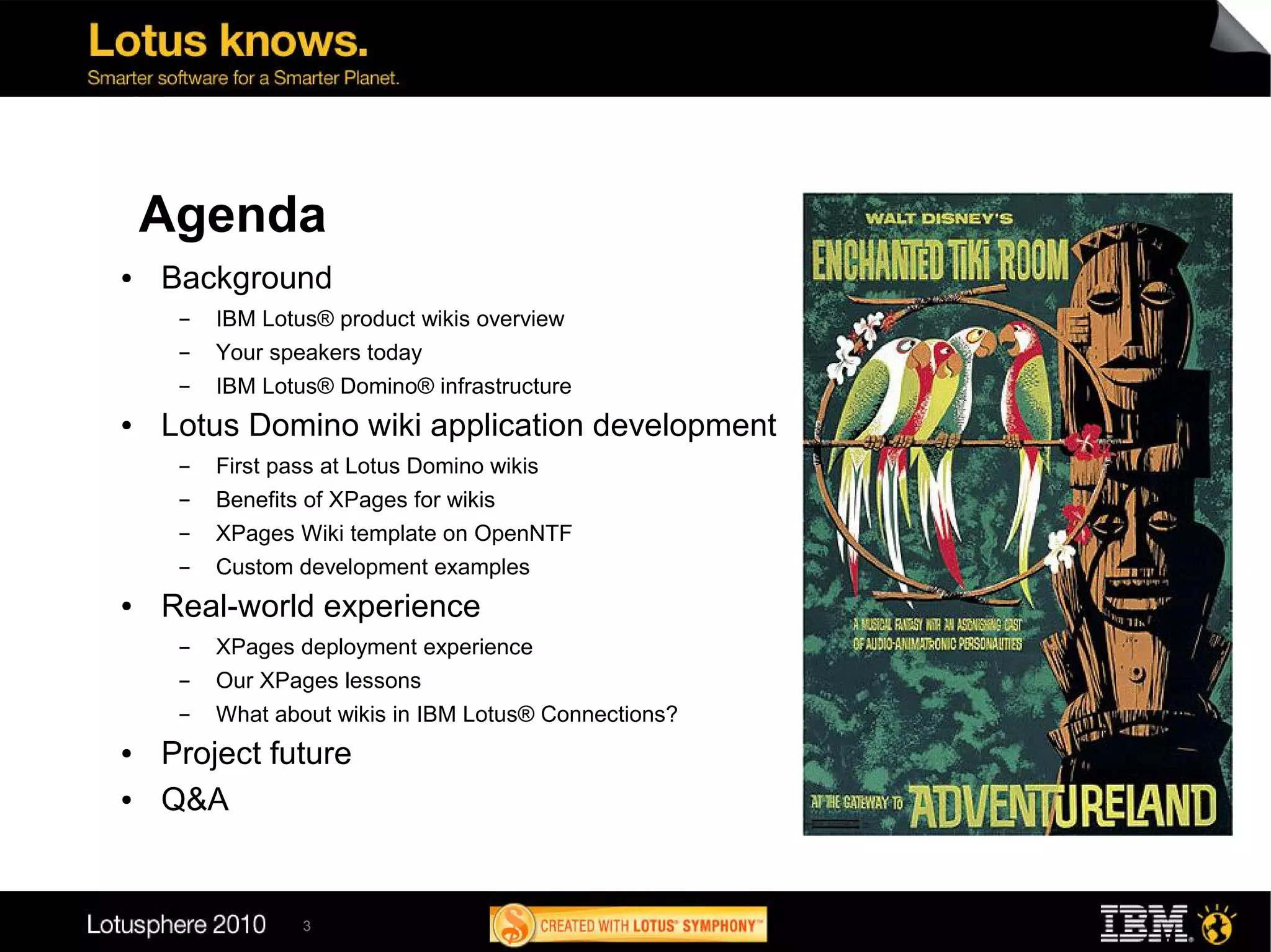 Agenda                                                     11
                                                                    12
                                                                         1
                                                       10                    2
●   Background                                         9                         3
     ▬   IBM Lotus® product wikis overview                 8                 4
     ▬   Your speakers today                                   7         5
                                                                    6
     ▬   IBM Lotus® Domino® infrastructure
●   Lotus Domino wiki application development
     ▬   First pass at Lotus Domino wikis
     ▬   Benefits of XPages for wikis
     ▬   XPages Wiki template on OpenNTF
     ▬   Custom development examples
●   Real-world experience
     ▬   XPages deployment experience
     ▬   Our XPages lessons
     ▬   What about wikis in IBM Lotus® Connections?
●   Project future
●   Q&A


                 3
 