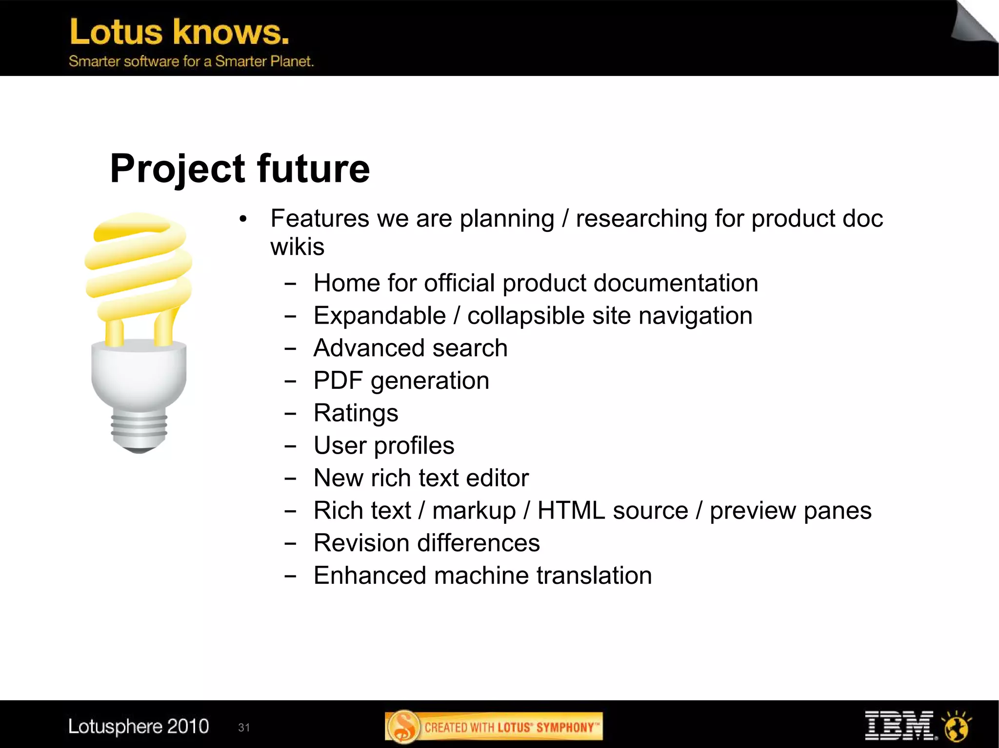 Project future
      ●    Features we are planning / researching for product doc
           wikis
            ▬  Home for official product documentation
            ▬  Expandable / collapsible site navigation
            ▬  Advanced search
            ▬  PDF generation
            ▬  Ratings
            ▬  User profiles
            ▬  New rich text editor
            ▬  Rich text / markup / HTML source / preview panes
            ▬  Revision differences
            ▬  Enhanced machine translation




      31
 