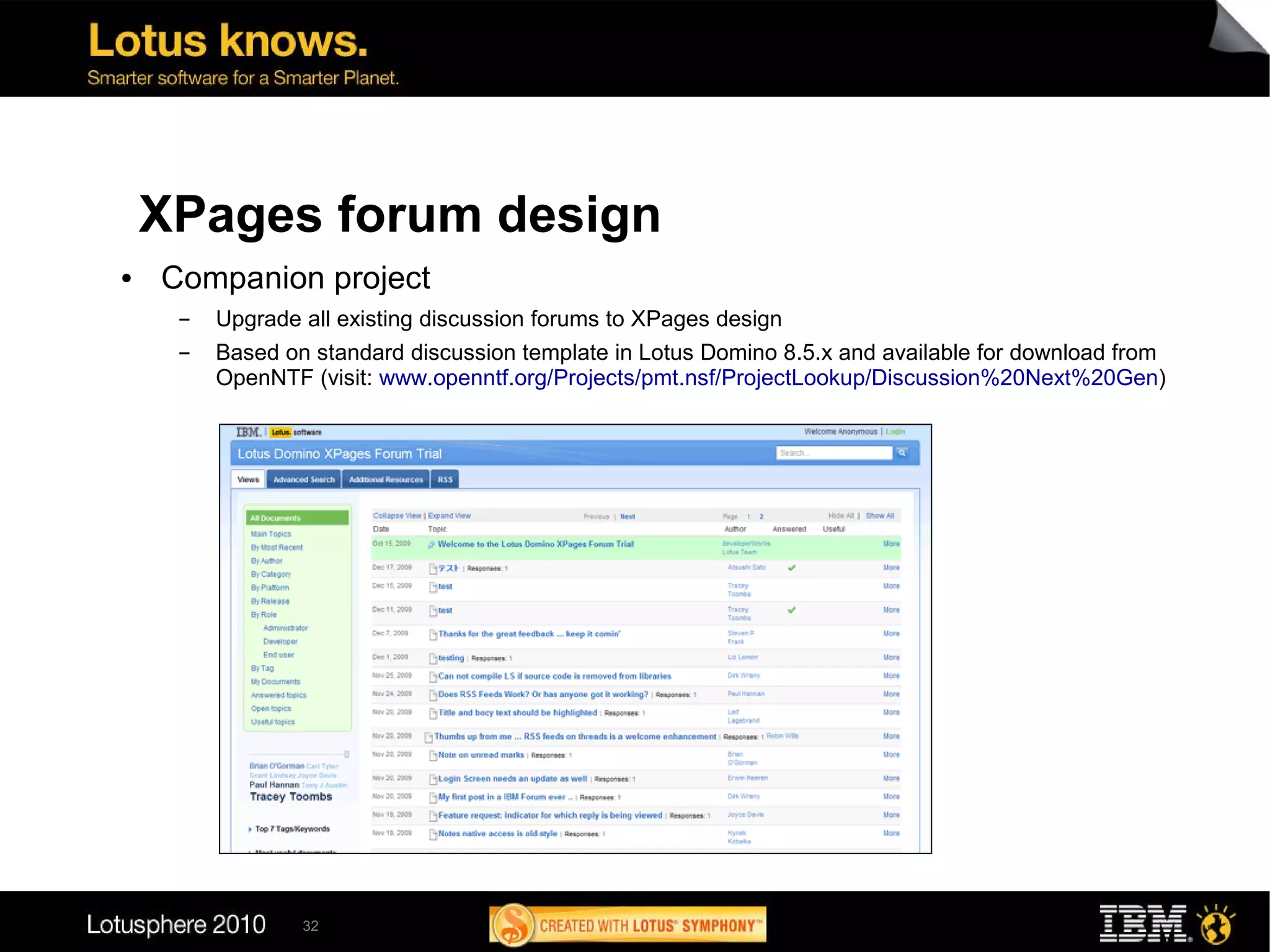 XPages forum design
●   Companion project
     ▬   Upgrade all existing discussion forums to XPages design
     ▬   Based on standard discussion template in Lotus Domino 8.5.x and available for download from
         OpenNTF (visit: www.openntf.org/Projects/pmt.nsf/ProjectLookup/Discussion%20Next%20Gen)




                 32
 