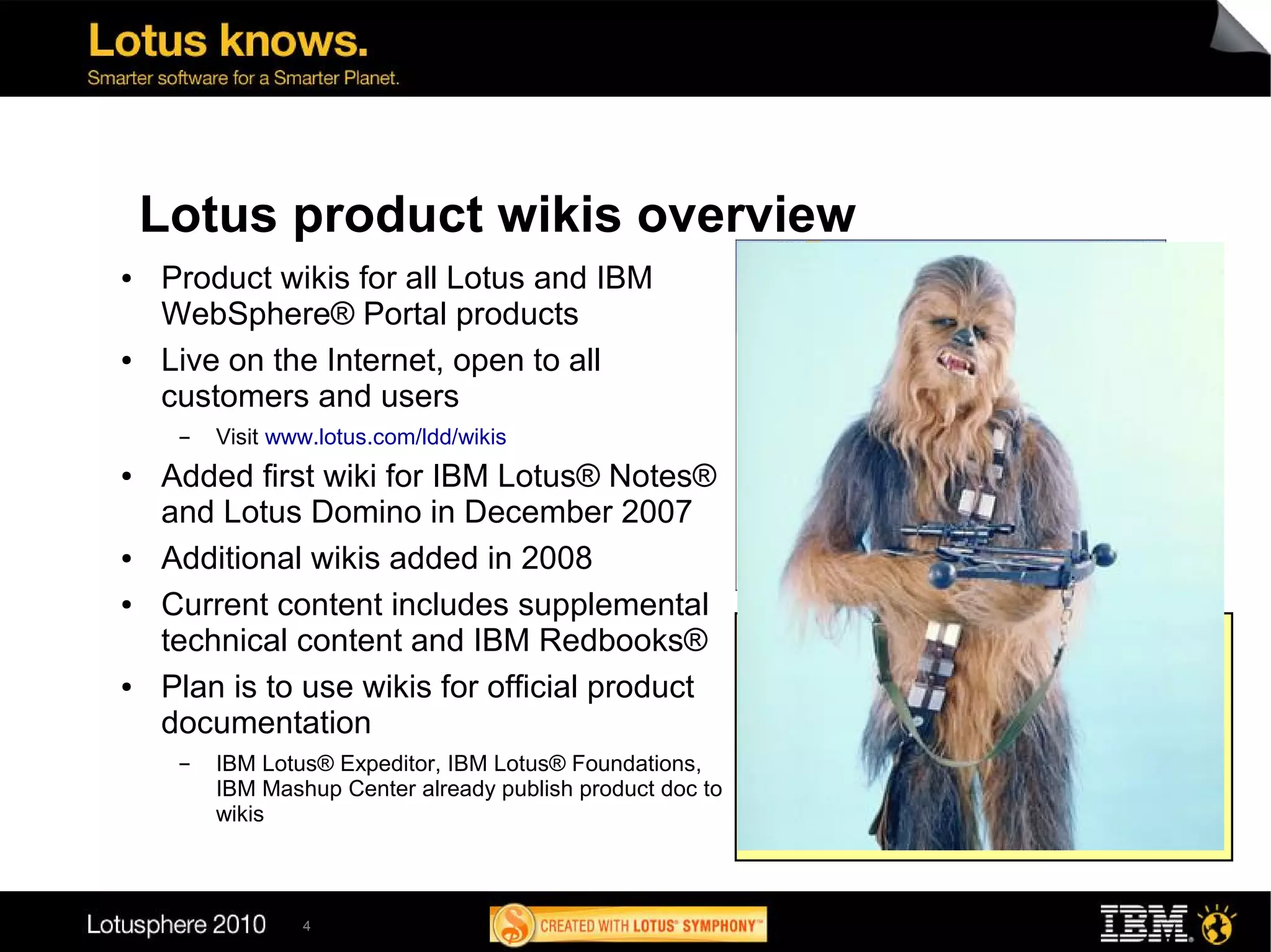 Lotus product wikis overview
●   Product wikis for all Lotus and IBM
    WebSphere® Portal products
●   Live on the Internet, open to all
    customers and users
     ▬   Visit www.lotus.com/ldd/wikis
●   Added first wiki for IBM Lotus® Notes®
    and Lotus Domino in December 2007
●   Additional wikis added in 2008
●   Current content includes supplemental
                                                            Wiki listing
    technical content and IBM Redbooks®                     IBM Composite Applications   IBM Lotus Notes
●   Plan is to use wikis for official product               IBM LotusLive™
                                                            IBM Mashup Center
                                                                                         IBM Lotus Notes Traveler
                                                                                         IBM Lotus® Quickr
                                                            IBM Lotus® ActiveInsight®    IBM Lotus® Sametime®
    documentation                                           Lotus Connections
                                                            Lotus Domino
                                                                                         IBM Lotus® Symphony
                                                                                         IBM Lotus® Web Content
                                                            IBM Lotus Domino Designer    Management
     ▬   IBM Lotus® Expeditor, IBM Lotus® Foundations,      Lotus Expeditor              IBM Lotus® Workforce Management
         IBM Mashup Center already publish product doc to   IBM Lotus® Forms             IBM WebSphere Dashboard
                                                            Lotus Foundations            Framework
         wikis                                              IBM Lotus® iNotes®           WebSphere Portal
                                                            IBM Lotus® Mobile Connect    IBM WebSphere® Portlet Factory




                 4
 