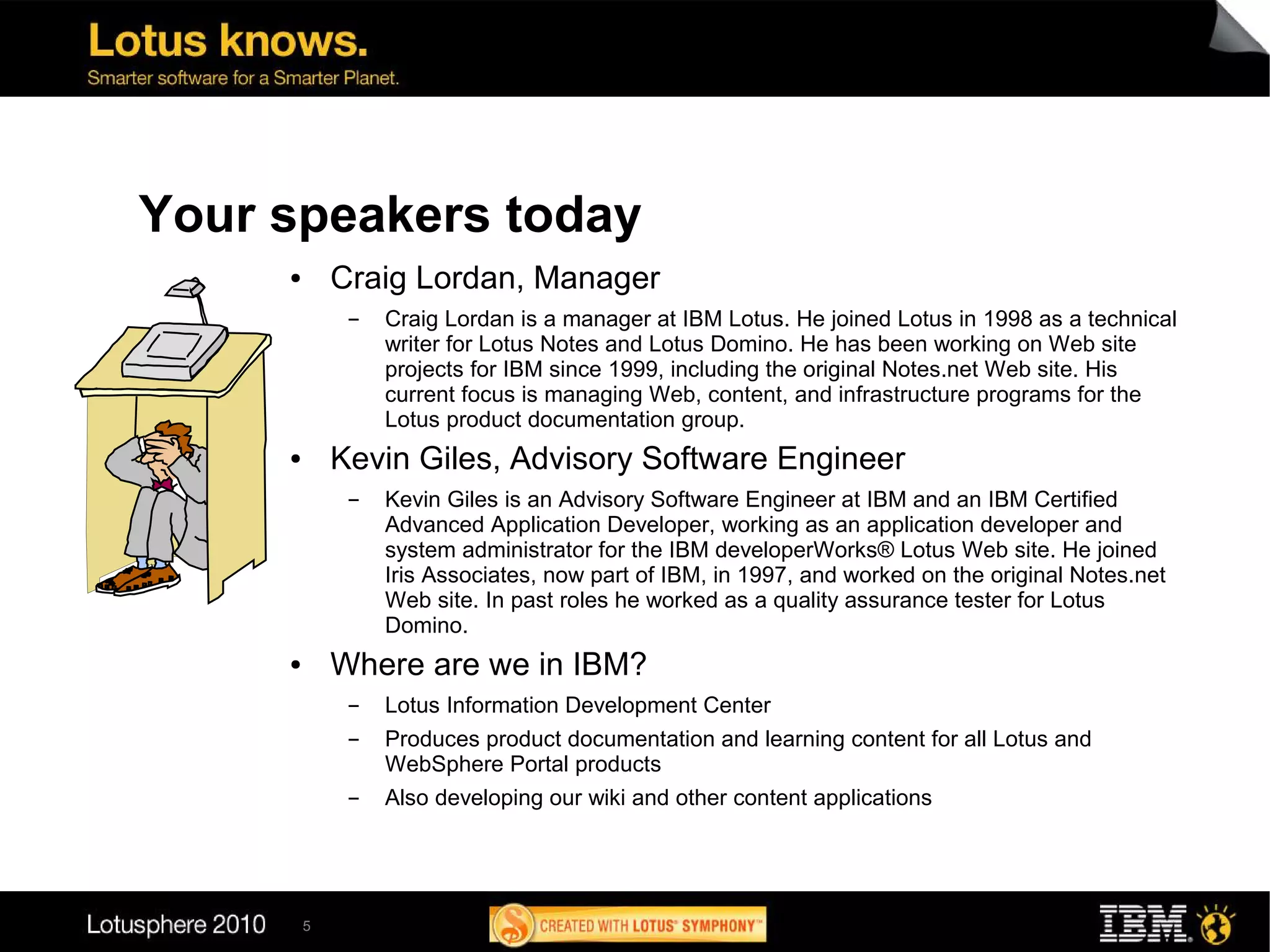 Your speakers today
     ●       Craig Lordan, Manager
              ▬   Craig Lordan is a manager at IBM Lotus. He joined Lotus in 1998 as a technical
                  writer for Lotus Notes and Lotus Domino. He has been working on Web site
                  projects for IBM since 1999, including the original Notes.net Web site. His
                  current focus is managing Web, content, and infrastructure programs for the
                  Lotus product documentation group.
     ●       Kevin Giles, Advisory Software Engineer
              ▬   Kevin Giles is an Advisory Software Engineer at IBM and an IBM Certified
                  Advanced Application Developer, working as an application developer and
                  system administrator for the IBM developerWorks® Lotus Web site. He joined
                  Iris Associates, now part of IBM, in 1997, and worked on the original Notes.net
                  Web site. In past roles he worked as a quality assurance tester for Lotus
                  Domino.
     ●       Where are we in IBM?
              ▬   Lotus Information Development Center
              ▬   Produces product documentation and learning content for all Lotus and
                  WebSphere Portal products
              ▬   Also developing our wiki and other content applications




         5
 