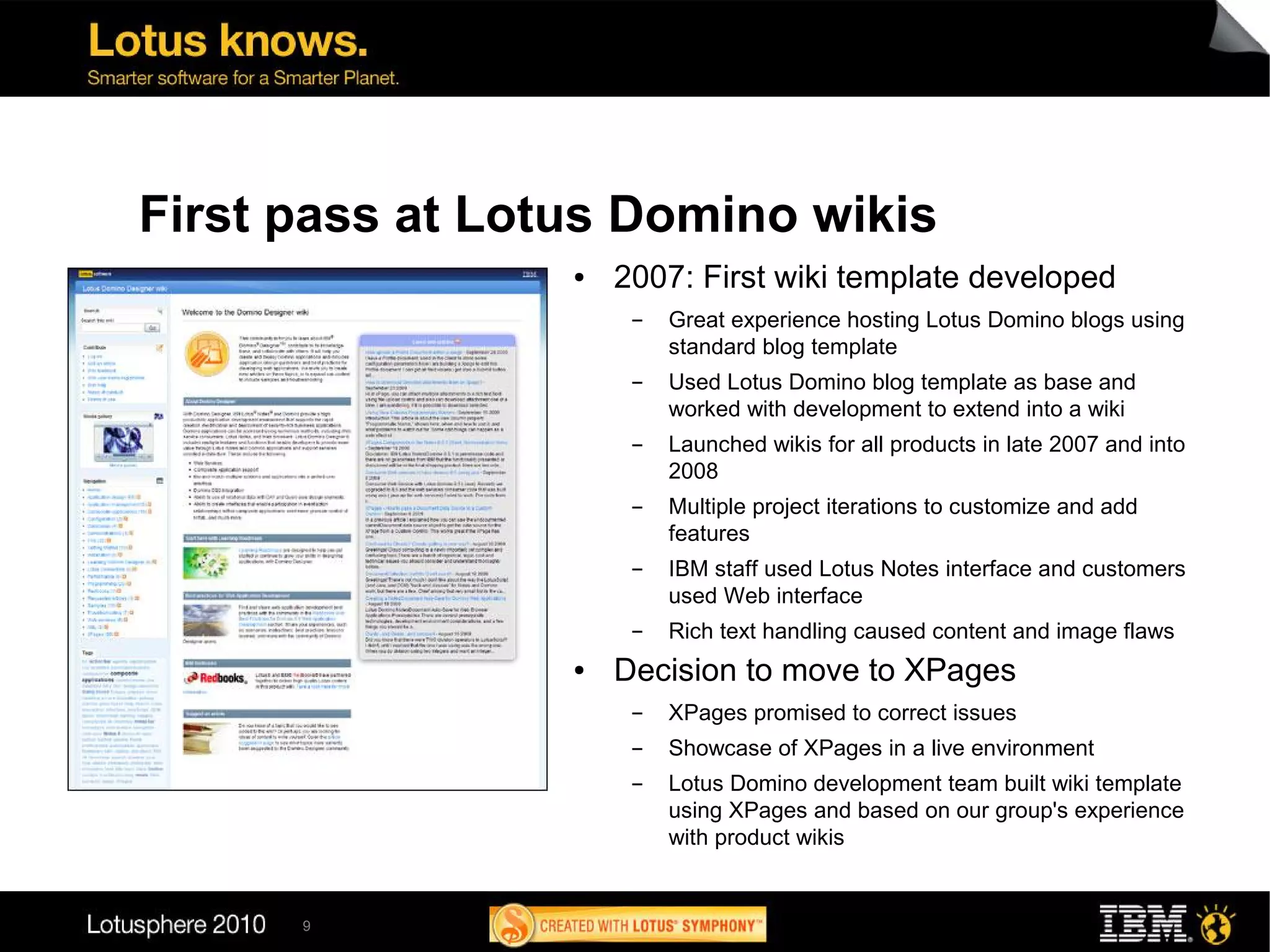 First pass at Lotus Domino wikis
                 ●   2007: First wiki template developed
                      ▬   Great experience hosting Lotus Domino blogs using
                          standard blog template
                      ▬   Used Lotus Domino blog template as base and
                          worked with development to extend into a wiki
                      ▬   Launched wikis for all products in late 2007 and into
                          2008
                      ▬   Multiple project iterations to customize and add
                          features
                      ▬   IBM staff used Lotus Notes interface and customers
                          used Web interface
                      ▬   Rich text handling caused content and image flaws
                 ●   Decision to move to XPages
                      ▬   XPages promised to correct issues
                      ▬   Showcase of XPages in a live environment
                      ▬   Lotus Domino development team built wiki template
                          using XPages and based on our group's experience
                          with product wikis


      9
 