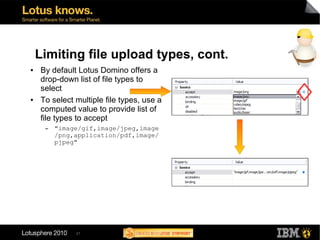 Limiting file upload types, cont.
●   By default Lotus Domino offers a
    drop-down list of file types to
    select
●   To select multiple file types, use a
    computed value to provide list of
    file types to accept
     ▬   "image/gif,image/jpeg,image
         /png,application/pdf,image/
         pjpeg"




              21
 