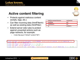 Active content filtering
●   Protects against malicious content
    (scripts, tags, etc.)
●   Can filter incoming data (htmlFilterIn)
    as well as existing data (htmlFilter)
●   Extend server side rules to protect
    against unwanted actions such as
    page redirects, for example:
     ▬   <meta http-equiv="refresh" content="60">




                 22
 