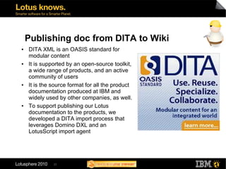 Publishing doc from DITA to Wiki
●   DITA XML is an OASIS standard for
    modular content
●   It is supported by an open-source toolkit,
    a wide range of products, and an active
    community of users
●   It is the source format for all the product
    documentation produced at IBM and
    widely used by other companies, as well.
●   To support publishing our Lotus
    documentation to the products, we
    developed a DITA import process that
    leverages Domino DXL and an
    LotusScript import agent




              23
 