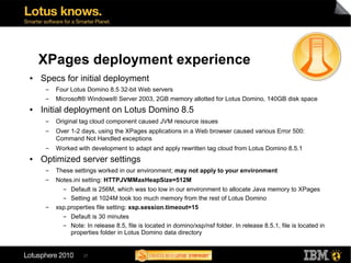 XPages deployment experience
●   Specs for initial deployment
     ▬   Four Lotus Domino 8.5 32-bit Web servers
     ▬   Microsoft® Windows® Server 2003, 2GB memory allotted for Lotus Domino, 140GB disk space
●   Initial deployment on Lotus Domino 8.5
     ▬   Original tag cloud component caused JVM resource issues
     ▬   Over 1-2 days, using the XPages applications in a Web browser caused various Error 500:
         Command Not Handled exceptions
     ▬   Worked with development to adapt and apply rewritten tag cloud from Lotus Domino 8.5.1
●   Optimized server settings
     ▬   These settings worked in our environment; may not apply to your environment
     ▬   Notes.ini setting: HTTPJVMMaxHeapSize=512M
           ▬  Default is 256M, which was too low in our environment to allocate Java memory to XPages
           ▬  Setting at 1024M took too much memory from the rest of Lotus Domino
     ▬   xsp.properties file setting: xsp.session.timeout=15
           ▬  Default is 30 minutes
           ▬  Note: In release 8.5, file is located in domino/xsp/nsf folder. In release 8.5.1, file is located in
              properties folder in Lotus Domino data directory


                   27
 