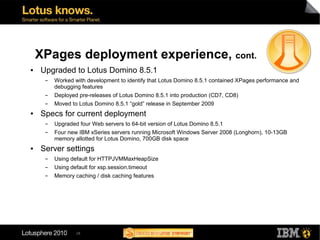 XPages deployment experience, cont.
●   Upgraded to Lotus Domino 8.5.1
     ▬   Worked with development to identify that Lotus Domino 8.5.1 contained XPages performance and
         debugging features
     ▬   Deployed pre-releases of Lotus Domino 8.5.1 into production (CD7, CD8)
     ▬   Moved to Lotus Domino 8.5.1 “gold” release in September 2009
●   Specs for current deployment
     ▬   Upgraded four Web servers to 64-bit version of Lotus Domino 8.5.1
     ▬   Four new IBM xSeries servers running Microsoft Windows Server 2008 (Longhorn), 10-13GB
         memory allotted for Lotus Domino, 700GB disk space
●   Server settings
     ▬   Using default for HTTPJVMMaxHeapSize
     ▬   Using default for xsp.session.timeout
     ▬   Memory caching / disk caching features




                 28
 