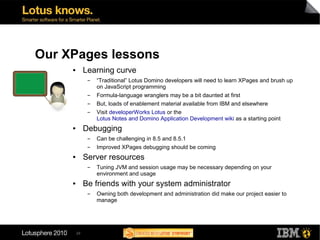 Our XPages lessons
     ●        Learning curve
               ▬   “Traditional” Lotus Domino developers will need to learn XPages and brush up
                   on JavaScript programming
               ▬   Formula-language wranglers may be a bit daunted at first
               ▬   But, loads of enablement material available from IBM and elsewhere
               ▬   Visit developerWorks Lotus or the
                   Lotus Notes and Domino Application Development wiki as a starting point
     ●        Debugging
               ▬   Can be challenging in 8.5 and 8.5.1
               ▬   Improved XPages debugging should be coming
     ●        Server resources
               ▬   Tuning JVM and session usage may be necessary depending on your
                   environment and usage
     ●        Be friends with your system administrator
               ▬   Owning both development and administration did make our project easier to
                   manage




         29
 