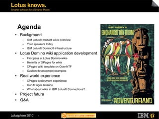 Agenda                                                     11
                                                                    12
                                                                         1
                                                       10                    2
●   Background                                         9                         3
     ▬   IBM Lotus® product wikis overview                 8                 4
     ▬   Your speakers today                                   7         5
                                                                    6
     ▬   IBM Lotus® Domino® infrastructure
●   Lotus Domino wiki application development
     ▬   First pass at Lotus Domino wikis
     ▬   Benefits of XPages for wikis
     ▬   XPages Wiki template on OpenNTF
     ▬   Custom development examples
●   Real-world experience
     ▬   XPages deployment experience
     ▬   Our XPages lessons
     ▬   What about wikis in IBM Lotus® Connections?
●   Project future
●   Q&A


                 3
 