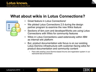 What about wikis in Lotus Connections?
           ●   Great feature in Lotus Connections!
           ●   We piloted Lotus Connections 2.5 during the design
               partner program to examine the new Wikis feature
           ●   Sections of ibm.com and developerWorks are using Lotus
               Connections with Wikis for community features
           ●   Wikis in Lotus Connections used extensively within IBM
               as internal wiki platform
           ●   But, product documentation wiki focus is on our existing
               Lotus Domino infrastructure with customer-facing wikis for
               product documentation and community content
                ▬   Pairs with existing Lotus Domino-based forums and registration system in our
                    real-world test environment




      30
 